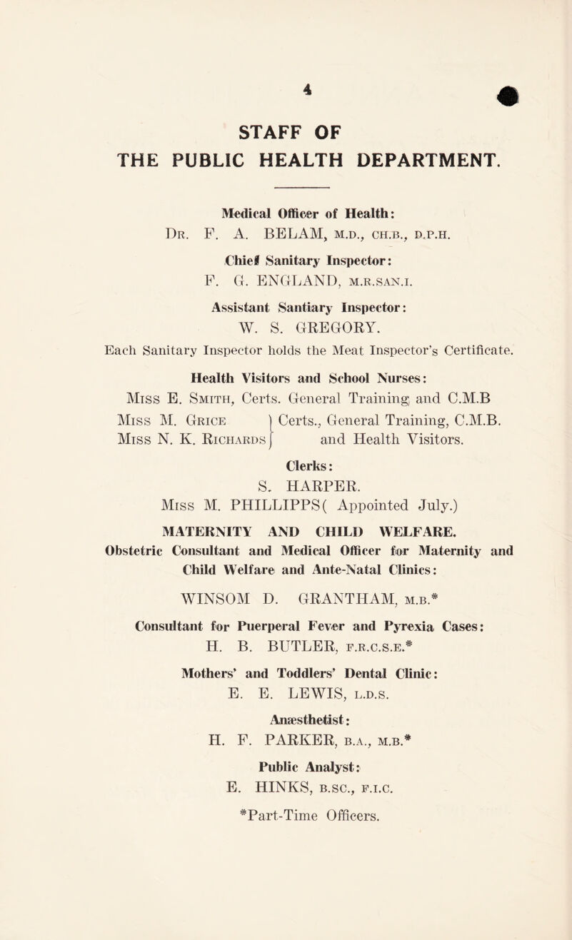 STAFF OF THE PUBLIC HEALTH DEPARTMENT. Medical Officer of Health: Dr. F. a. BELAM, m.d., ch.b., d.p.h. Chief Sanitary Inspector: P. G. ENGLAND, m.r.san.l Assistant Santiary Inspector: W. S. GREGORY. Each Sanitary Inspector holds the Meat Inspector’s Certificate. Health Visitors and School Nurses: Miss E, Smith, Certs. General Training; and C.M.B Miss M. Grice | Certs., General Training, C.M.B. Miss N. K. Richards] and Health Visitors. Clerks: S. HARPER. Miss M. PHILLIPPS( Appointed July.) MATERNITY AND CHILD WELFARE. Obstetric Consultant and Medical Officer for Maternity and Child Welfare and Ante-Natal Clinics: WINSOM D. GRANTHAM, m.b.* Considtant for Puerperal Fever and Pyrexia Cases: H. B. BUTLER, f.r.c.s.e.^ Mothers' and Toddlers’ Dental Clinic: E. E. LEWIS, L.D.s. Anaesthetist: H. F. PARKER, b.a., m.b.* Public Analyst: E. HINKS, B.sc., F.i.c. ^Part-Time Officers.