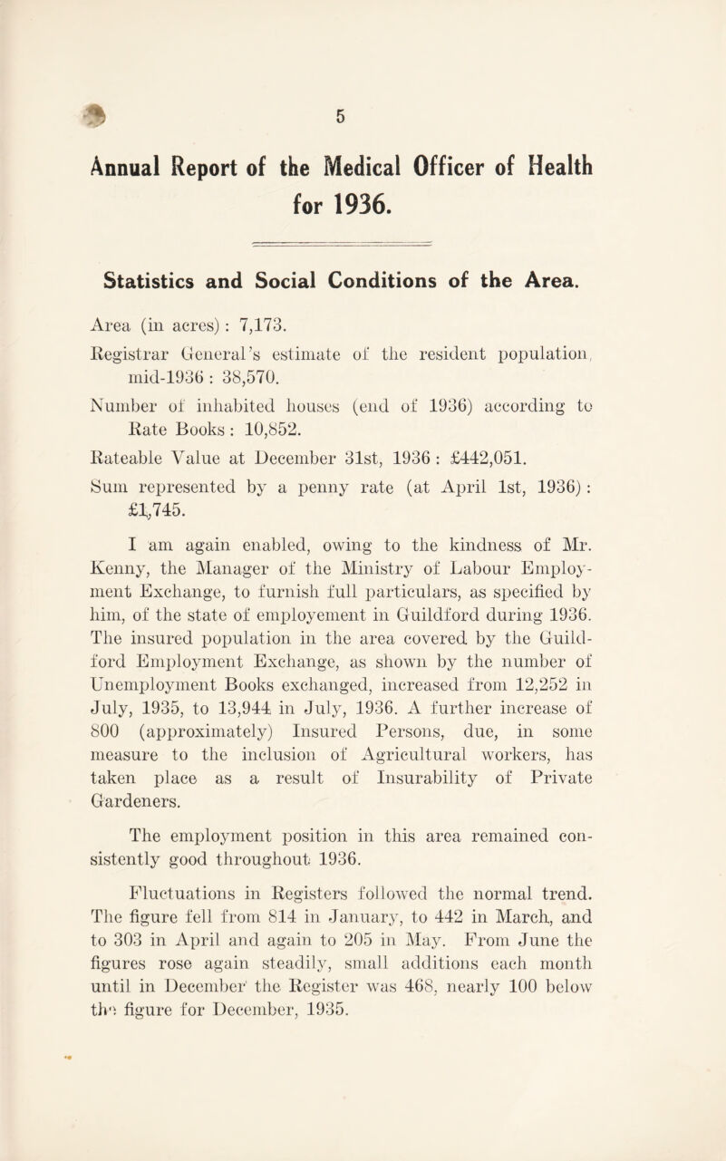 Annual Report of the Medical Officer of Health for 1936. Statistics and Social Conditions of the Area. Area (iii acres) : 7,173. Registrar General’s estimate oi' the resident population, inid-1936 : 38,570. Number ot inhabited houses (end of 1936) according to Kate Books : 10,852. Rateable Value at December 31st, 1936 : £442,051. Sum represented by a penny rate (at April 1st, 1936) : £1,745. I am again enabled, owing to the kindness of Mr. Kenny, the Manager of the Ministry of Labour Employ- ment Exchange, to furnish full particulars, as specified by him, of the state of employement in Guildford during 1936. The insured population in the area covered by the Guild- ford Employment Exchange, as shown by the number of Unemi)loyment Books exchanged, increased from 12,252 in July, 1935, to 13,944 in July, 1936. A further increase of 800 (approximately) Insured Persons, due, in some measure to the inclusion of Agricultural workers, has taken place as a result of Insurability of Private Gardeners. The employment position in this area remained con- sistently good throughout 1936. Fluctuations in Registers followed the normal trend. The figure fell from 814 in January, to 442 in March, and to 303 in April and again to 205 in May. From June the figures rose again steadily, small additions each month until in December' the Register was 468, nearly 100 below tlm, figure for December, 1935.