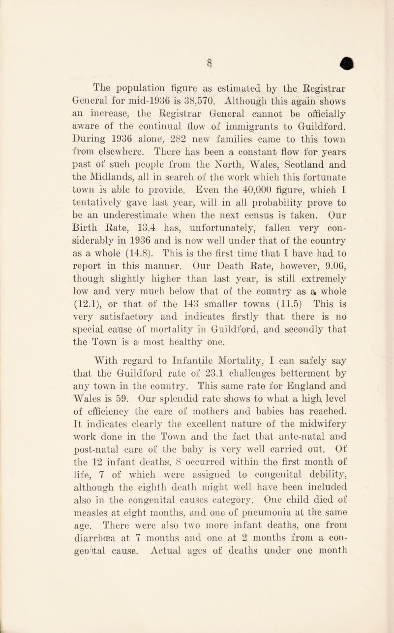The population figure as estimated by the Registrar General for mid-1936 is 38,570. Although this again shows an increase, the Registrar General cannot be officially aware of the continual flow of immigrants to Guildford. During 1936 alone'', 282 new families came to this town from elsewhere. There has been a constant flow for years past of such people from the North, Wales, Scotland and the Midlands, all in search of the work which this fortunate town is able to provide. Even the 40,000 figure, which I tentatively gave last year, will in all probability prove to be an underestimate when the next census is taken. Our Birth Rate, 13.4 has, unfortunately, fallen very con- siderably in 1936 and is now well under that of the country as a whole (14.8). This is the first time that I have had to report in this manner. Our Death Rate, however, 9.06, though slightly higher than last year, is still extremely low and very much below that of the country as a^ whole (12.1), or that of the 143 smaller towns (11.5) This is very satisfactory and indicates firstly that there is no special cause of mortality in Guildford, and secondly that the Town is a most healthy one. With regard to Infantile Mortality, I can safely say that the Guildford rate of 23.1 challenges betterment by any town in the country. This same rate for England and Wales is 59. Our splendid rate shows to what a high level of efficiency the care of mothers and babies has reached. It indicates clearly the excellent nature of the midwifery work done in the Town and the fact that ante-natal and post-natal care of the baby is very well carried out. Of the 12 infant deaths, 8 occurred within th© first month of life, 7 of which were assigned to congenital debility, although the eighth death might well have been included also in the congenital causes category. One child died of measles at eight months, and one of pneumonia at the same age. There were also two more infant deaths, one from diarrhoea at 7 months and one at 2 months from a con- ge o'ital cause. Actual ages of deaths under one month