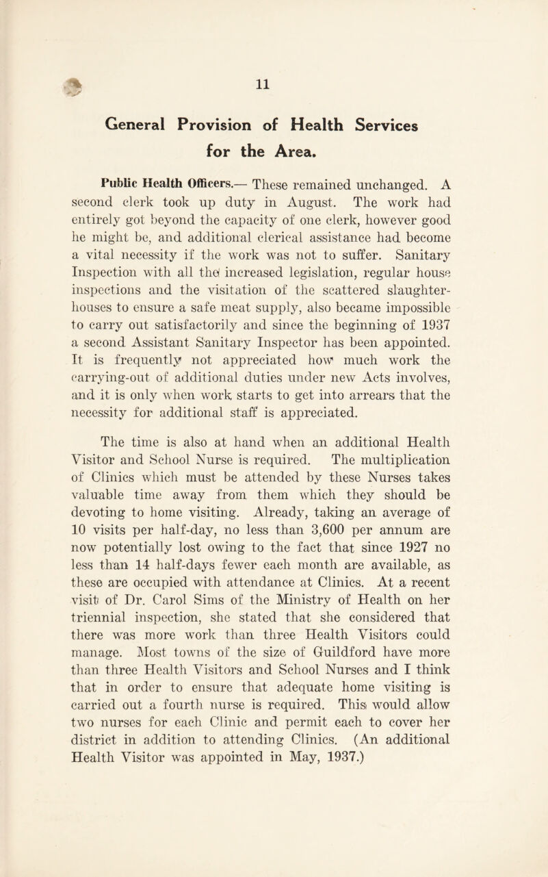 General Provision of Health Services for the Area. Public Health Officers.— These remained unchanged. A second clerk took up duty in August. The work had entirely got beyond the capacity of one clerk, however good he might be, and additional clerical assistance had become a vital necessity if the work was not to suffer. Sanitary Inspection with all thp increased legislation, regular house inspections and the visitation of the scattered slaughter- houses to ensure a safe meat supply, also became impossible to carry out satisfactorily and since the beginning of 1937 a second Assistant Sanitary Inspector has been appointed. It is frequently not appreciated how much work the carrying-out of additional duties under new Acts involves, and it is only when work starts to get into arrears that the necessity for additional staff is appreciated. The time is also at hand when an additional Health Visitor and School Nurse is required. The multiplication of Clinics which must be attended by these Nurses takes valuable time away from them which they should be devoting to home visiting. Already, taking an average of 10 visits per half-day, no less than 3,600 per annum are now potentially lost owing to the fact that since 1927 no less than 14 half-days fewer each month are available, as these are occupied with attendance at Clinics. At a recent visit of Dr. Carol Sims of the Ministry of Health on her triennial inspection, she stated that she considered that there was more work than three Health Visitors could manage. Most towns of the size of Guildford have more than three Health Visitors and School Nurses and I think that in order to ensure that adequate home visiting is carried out a fourth nurse is required. Thisi would allow two nurses for each Clinic and permit each to cover her district in addition to attending Clinics. (An additional Health Visitor was appointed in May, 1937.)