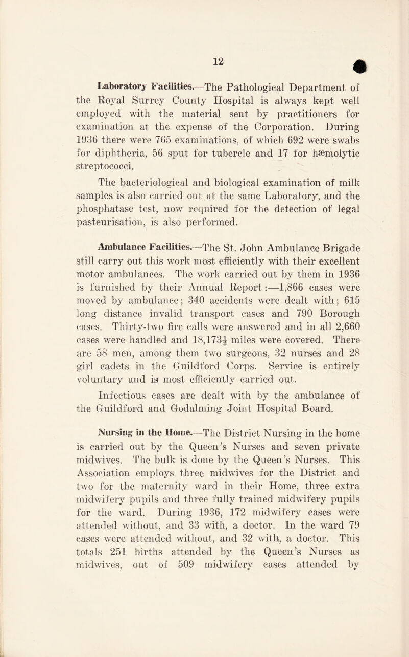 Laboratory Facilities.—The Pathological Department of the Royal Surrey County Hospital is always kept well employed with the material sent by practitioners for examination at the expense of the Corporation. During 1936 there were 765 examinations, of which 692 were swabs for diphtheria, 56 sput for tubercle and 17 for hsemolytic streptococci. The bacteriological and biological examination of milk samples is also carried out at the same Laboratory, and the phosphatase test, now required for the detection of legal pasteurisation, is also performed. Ambulance Facilities.—The St. John Ambulance Brigade still carry out this work most efficiently with their excellent motor ambulances. The work carried out by them in 1936 is furnished by their Annual Report:—1,866 cases were moved by ambulance; 340 accidents were dealt with; 615 long distance invalid transport cases and 790 Borough cases. Thirty-two fire calls were answered and in all 2,660 cases were handled and 18,173J miles were covered. There are 58 men, among them two surgeons, 32 nurses and 28 girl cadets in the Guildford Corps. Service is entirely voluntary and is most efficiently carried out. Infectious cases are dealt with by the ambulance of the Guildford and Godaiming Joint Hospital Board.' Nursing in the Home.—The District Nursing in the home is carried out by the Queen’s Nurses and seven private midwives. The bulk is done by the Queen’s Nurses. This Association employs three midwives for the District and two for the maternity ward in their Home, three extra midwifery pupils and three fully trained midwifery pupils for the ward. During 1936, 172 midwifery cases were attended without, and 33 with, a doctor. In the ward 79 cases were attended without, and 32 with, a doctor. This totals 251 births attended by the Queen’s Nurses as midwives, out of 509 midwifery cases attended by