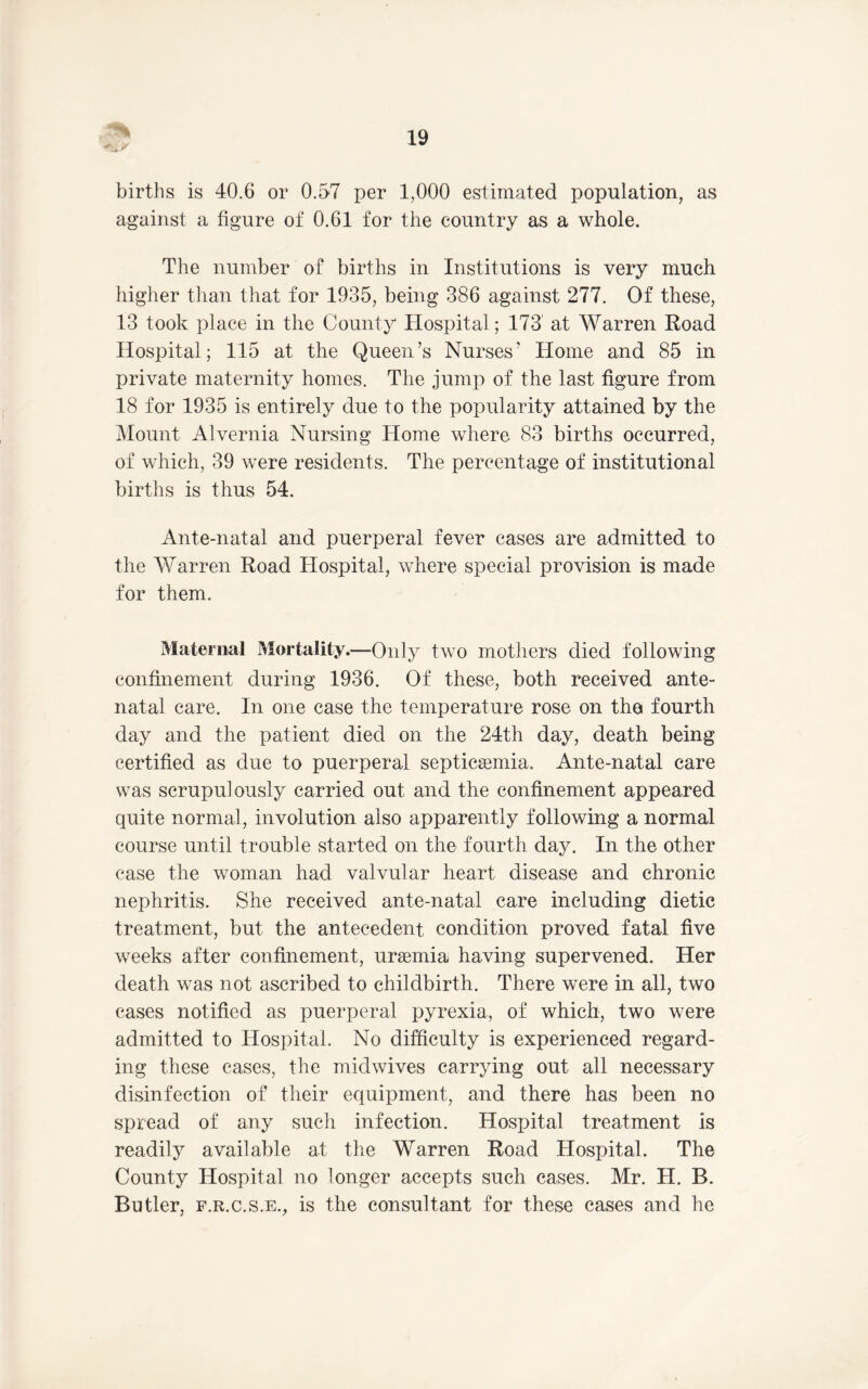 ’i t' births is 40.6 or 0.57 per 1,000 estimated population, as against a figure of 0.61 for the country as a whole. The number of births in Institutions is very much higher than that for 1935, being 386 against 277. Of these, 13 took place in the County Hospital; 173’ at Warren Road Hospital; 115 at the Queen’s Nurses’ Home and 85 in private maternity homes. The jump of the last figure from 18 for 1935 is entirely due to the popularity attained by the Mount Alvernia Nursing Home where 83 births occurred, of which, 39 were residents. The percentage of institutional births is thus 54. Ante-natal and puerperal fever cases are admitted to the Warren Road Hospital, where special provision is made for them. Maternal Mortality.—Only two mothers died following confinement during 1936. Of these, both received ante- natal care. In one case the temperature rose on tho fourth day and the patient died on the 24th day, death being certified as due to puerperal septicemia. Ante-natal care was scrupulously carried out and the confinement appeared quite normal, involution also apparently following a normal course until trouble started on the fourth day. In the other case the woman had valvular heart disease and chronic nephritis. She received ante-natal care including dietic treatment, but the antecedent condition proved fatal five weeks after confinement, uraemia having supervened. Her death was not ascribed to childbirth. There were in all, two cases notified as puerperal pyrexia, of which, two were admitted to Hospital. No difficulty is experienced regard- ing these eases, the midwives carrying out all necessary disinfection of their equipment, and there has been no spiead of any such infection. Hospital treatment is readily available at the Warren Road Hospital. The County Hospital no longer accepts such cases. Mr. H. B. Butler, F.R.C.S.E., is the consultant for these cases and he