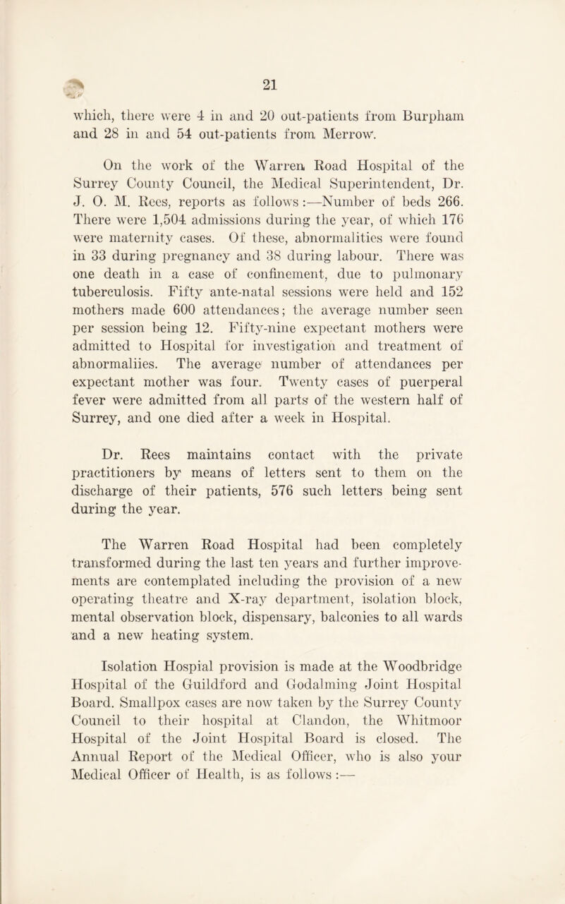 // which, there were 4 in and 20 out-patients from Burpham and 28 in and 54 out-patients from Merrow'. On the work of the Warren Road Hospital of the Surrey County Council, the Medical Superintendent, Dr. J. 0. M. Rees, reports as follows :—Number of beds 266. There were 1,504 admissions during the year, of which 176 were maternity cases. Of these, abnormalities were found in 33 during pregnancy and 38 during labour. There was one death in a case of confinement, due to pulmonary tuberculosis. Fifty ante-natal sessions were held and 152 mothers made 600 attendances; the average number seen per session being 12. Fifty-nine expectant mothers were admitted to Hospital for investigation and treatment of abnormaliies. The average number of attendances per expectant mother was four. Twenty cases of puerperal fever were admitted from all parts of the western half of Surrey, and one died after a week in Hospital. Dr. Rees maintains contact with the private practitioners by means of letters sent to them on the discharge of their patients, 576 such letters being sent during the year. The Warren Road Hospital had been completely transformed during the last ten years and further improve- ments are contemplated including the provision of a new operating theatre and X-ray department, isolation block, mental observation block, dispensary, balconies to all wards and a new heating system. Isolation Hospial provision is made at the Woodbridge Hosi)ital of the Guildford and Godaiming Joint Hospital Board. Smallpox cases are now taken by the Surrey County Council to their hospital at Clandon, the Whitmoor Hospital of the Joint Hospital Board is closed. The Annual Report of the Medical Officer, who is also your Medical Officer of Health, is as follows :—