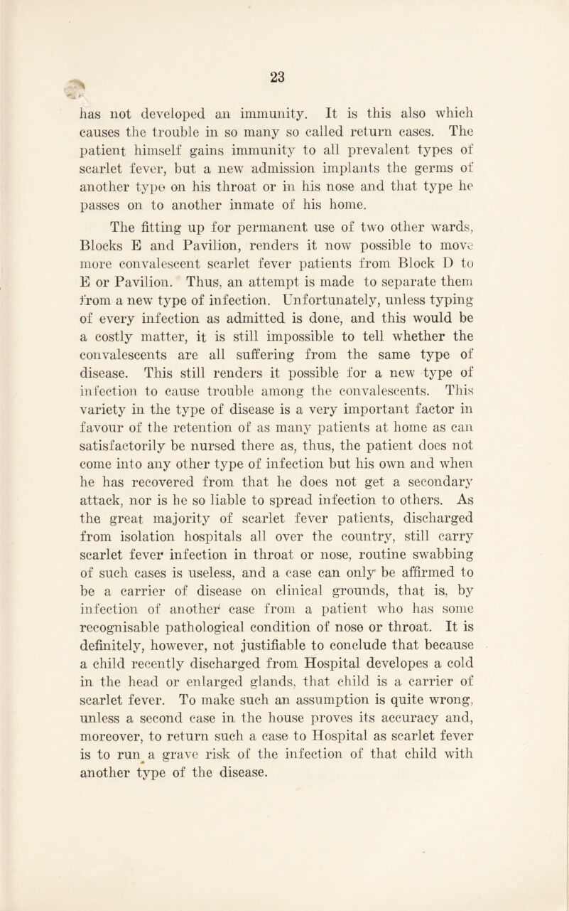 has not developed an immunity. It is this also which causes the trouble in so many so called return cases. The patient himself gains immunity to all prevalent types of scarlet fever, but a new admission implants the germs of another typo on his throat or in his nose and that type he passes on to another inmate of his home. The fitting up for permanent use of two other wards, Blocks E and Pavilion, renders it now possible to move more convalescent scarlet fever patients from Block D to E or Pavilion. Thus, an attempt is made to separate them i'rom a new type of infection. Unfortunately, unless typing of every infection as admitted is done, and this would be a costly matter, it is still impossible to tell whether the convalescents are all suffering from the same type of disease. This still renders it possible for a new type of infection to cause trouble among the convalescents. This variety in the type of disease is a very important factor in favour of the retention of as many patients at home as can satisfactorily be nursed there as, thus, the patient does not come into any other type of infection but his own and when he has recovered from that he does not get a secondary attack, nor is he so liable to spread infection to others. As the great majority of scarlet fever patients, discharged from isolation hospitals all over the country, still carry scarlet fever infection in throat or nose, routine swabbing of such cases is useless, and a case can only be affirmed to be a carrier of disease on clinical grounds, that is, by infection of anotheh case from a patient who has some recognisable pathological condition of nose or throat. It is definitely, however, not justifiable to conclude that because a child recently discharged from Hospital developes a cold in the head or enlarged glands, that child is a carrier of scarlet fever. To make such an assumption is quite wrong, unless a second case in the house proves its accuracy and, moreover, to return such a case to Hospital as scarlet fever is to run^ a grave risk of the infection of that child with another type of the disease.