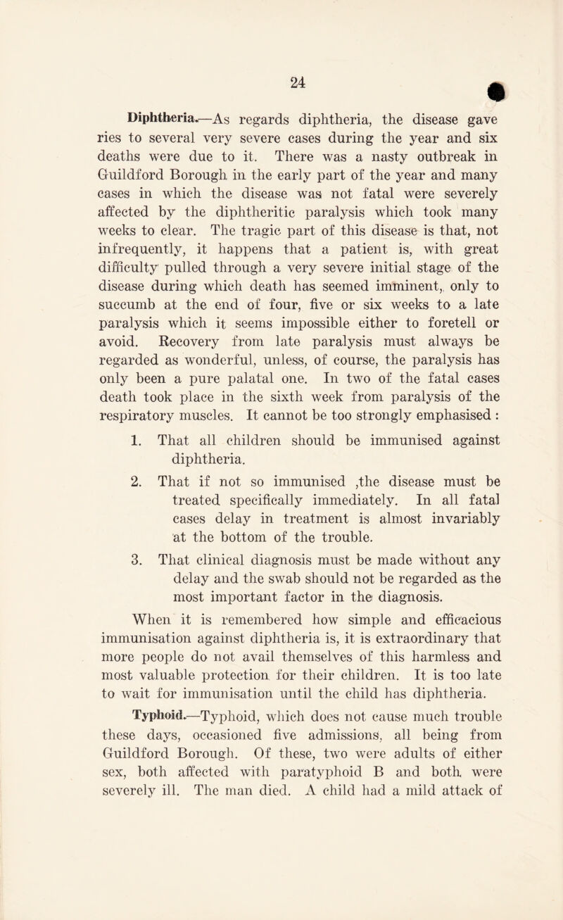Diphtheria.—As regards diphtheria, the disease gave ries to several very severe cases during the year and six deaths were due to it. There was a nasty outbreak in Guildford Borough in the early part of the year and many cases in which the disease was not fatal were severely affected by the diphtheritic paralysis which took many weeks to clear. The tragic part of this disease is that, not infrequently, it happens that a patient is, with great difficulty pulled through a very severe initial stage of the disease during which death has seemed imminent,, only to succumb at the end of four, five or six weeks to a late paralysis which it seems impossible either to foretell or avoid. Recovery from late paralysis must always be regarded as wonderful, unless, of course, the paralysis has only been a pure palatal one. In two of the fatal cases death took place in the sixth week from paralysis of the respiratory muscles. It cannot be too strongly emphasised : 1. That all children should be immunised against diphtheria. 2. That if not so immunised ,the disease must be treated specifically immediately. In all fatal cases delay in treatment is almost invariably at the bottom of the trouble. 3. That clinical diagnosis must be made without any delay and the swab should not be regarded as the most important factor in the diagnosis. When it is remembered how simple and efficacious immunisation against diphtheria is, it is extraordinary that more people do not avail themselves of this harmless and most valuable protection for their children. It is too late to wait for immunisation until the child has diphtheria. Typhoid.—Typhoid, which does not cause much trouble these days, occasioned five admissions, all being from Guildford Borough. Of these, two were adults of either sex, both affected with paratyphoid B and both were severely ill. The man died. A child had a mild attack of