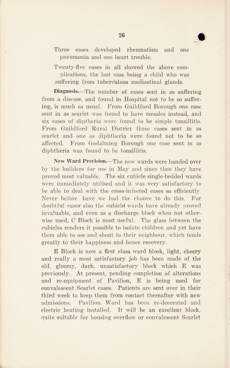 Three cases developed rheumatism and one pneumonia and one heart trouble. Twenty-five cases in all showed the above com- plications, the last case being a child who was .suffering from tuberculous mediastinal glands. Diagnosis.—The number of cases sent in as suffering from a disease, and found in Hospital not to be so suffer- ing, is much as usual. From Guildford Borough one case sent in as scarlet was found to have measles instead^ and six cases of diptheria were found to be simple tonsillitis. From Guildford Rural District three cases sent in as scarlet and one as diphtheria were found not to be so affected. From Godaiming Borough one case sent in as diphtheria was found to be tonsillitis. New Ward Provision.—The new wards were handed over by the builders for use in May and since then they have proved most valuable. The six cubicle single-bedded wards were immediately utilised and it was very satisfactory to be able to deal with the cross-infected cases so efficiently- Never before have we had the chance to do this. For doubtful cases' also the cubicle! wards have already proA^ed invaluable, and even as a discharge block when not other- wise used, C Block is most useful. The glass between the cubicles renders it possible to isolate children and yet have them able to see and shout to their neighbour, which tends greatly to their happiness and hence recovery. E Block is now a first clas^ ward block, light, cheery and really a most satisfactory job has been made of the old, gloomy, dark, unsatisfactory block which E was previously. At present, pending completion of alterations and re-equipment of Pavilion, E is being used for convalescent Scarlet cases. Patients are sent over in their third week to keep them from contact thereafter with new admissions. Pavilion Ward has been re-decorated and electric heating installed. It will be an excellent block, quite suitable for housing overflow or convalescent Scarlet