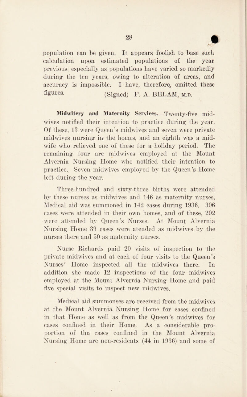 population can be given. It appears foolish to base such calculation upon estimated populations of the year previous, especially as populations have varied so markedly during the ten years, owing to alteration of areas, and accuracy is impossible. I have, therefore, omitted these figures. (Signed) F. A. BELAM, m.d. Midwifery aiiid Maternity Services.—Twenty-five mid- wives notified their intention to practice during the year. Of these, 13 were Queen’s midwives and seven were private midwives nursing ini the homes, and an eighth was a mid- wife who relieved one of these for a holiday period. The remaining four are midwives employed at the Mount Alvernia Nursing Home who notified their intention to practice. Seven midwives employed by the Queen’s Home left during the year. Three-hundred and sixty-three births were attended by these nurses as midwives and 146 as maternity nurses, Medical aid was summoned in 142 cases during 1936. 306 cases were attended in their own homes, and of these, 202 were attended by Queen’s Nurses. At Mount Alvernia Nursing Home 39 cases were atended as midwives by the nurses there and 50 as maternity nurses. Nurse Richards paid 20 visits of inspection to the private midwives and at each of four visits to the Queen’.s Nurses’ Home inspected all the midwives there. In addition she made 12 inspections of the four midwives employed at the Mount Alvernia Nursing Home and paid five special visits to inspect new midwives. Medical aid summonses are received from the midwives at the Mount Alvernia Nursing Home for cases confined in that Home as well as from the Queen’s midwives for cases confined in their Home. As a considerable pro- portion of the cases confined in the Mount Alvernia Nursing Home are non-residents (44 in 1936) and some of