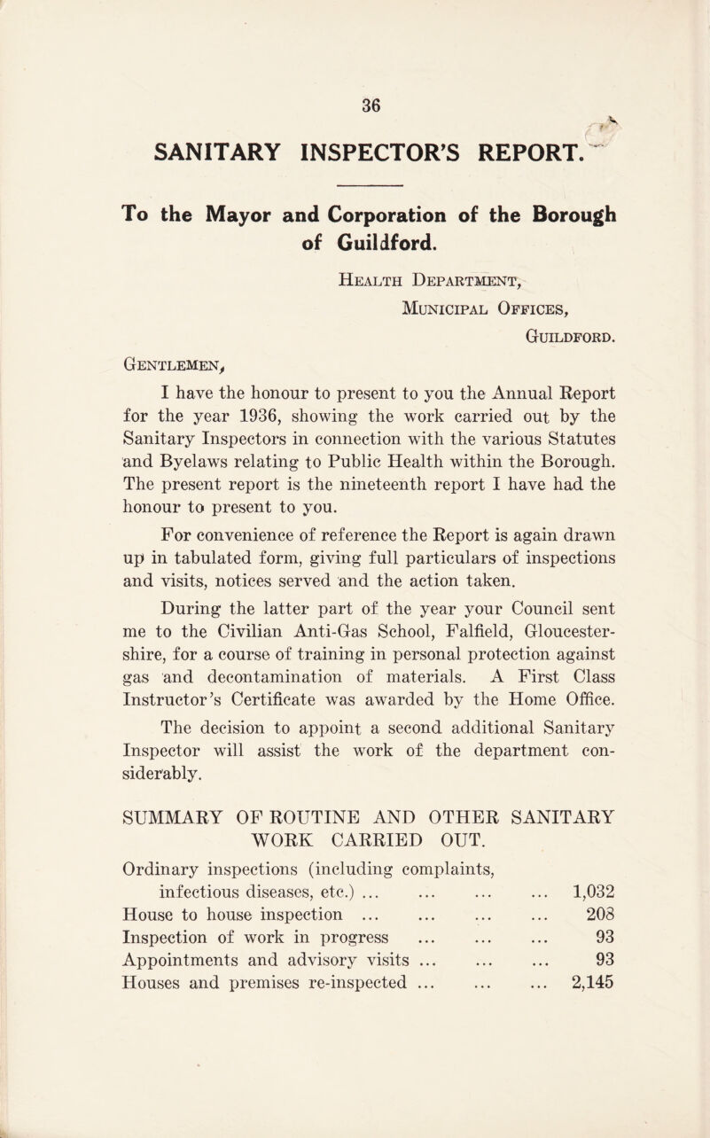 SANITARY INSPECTOR’S REPORT. To the Mayor and Corporation of the Borough of Guildford. Health Department, Municipal Offices, Guildford. Gentlemen,, I have the honour to present to you the Annual Report for the year 1936, showing the work carried out by the Sanitary Inspectors in connection with the various Statutes and Byelaws relating to Public Health within the Borough. The present report is the nineteenth report I have had the honour to present to you. For convenience of reference the Report is again drawn up in tabulated form, giving full particulars of inspections and visits, notices served and the action taken. During the latter part of the year your Council sent me to the Civilian Anti-Gas School, Falfield, Gloucester- shire, for a course of training in personal protection against gas and decontamination of materials. A First Class Instructor’s Certificate was awarded by the Home Office. The decision to appoint a second additional Sanitary Inspector will assist the work of the department con- siderably. SUMMARY OF ROUTINE AND OTHER SANITARY WORK CARRIED OUT. Ordinary inspections (including complaints, infectious diseases, etc.) ... House to house inspection ... Inspection of work in progress Appointments and advisory visits ... Houses and premises re-inspected ... 1,032 208 93 93 2,145
