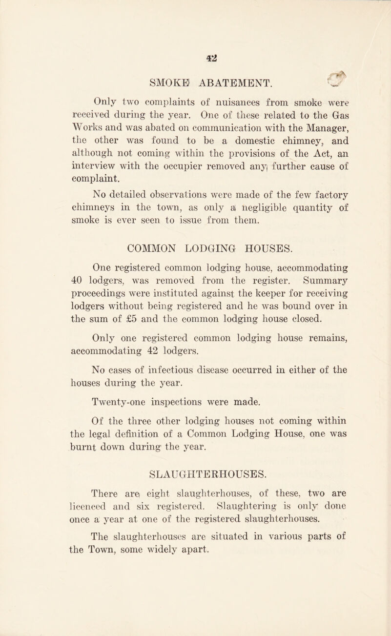 SMOKE ABATEMENT. Only two complaints of nuisances from smoke were received during the year. One of these related to the Gas Works and was abated on communication with the Manager, the other was found to be a domestic chimney, and although not coming within the provisions of the Act, an interview with the occupier removed any further cause of complaint. No detailed observations were made of the few factory chimneys in the town, as only a negligible quantity of smoke is ever seen to issue from them. COMMON LODGING HOUSES. One registered common lodging house, accommodating 40 lodgers, was removed from the register. Summary proceedings were instituted against the keeper for receiving lodgers without being registered and he was bound over in the sum of £5 and the common lodging house closed. Only one registered common lodging house remains, accommodating 42 lodgers. No cases of infectious disease occurred in either of the houses during the year. Twenty-one inspections were made. Of the three other lodging houses not coming within the legal definition of a Common Lodging House, one was burnt down during the year. SLAUGHTERHOUSES. There are eight slaughterhouses, of these, two are licenced and six registered. Slaughtering is only done once a year at one of the registered slaughterhouses. The slaughterhouses are situated in various parts of the Town, some widely apart.