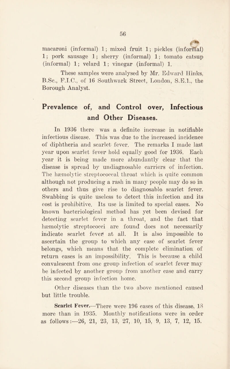 macaroni (informal) 1; mixed fruit 1; pickles (informal) 1; pork sausage 1; sherry (informal) 1; tomato catsup (informal) 1; velard 1; vinegar (informal) 1, These samples were analysed by Mr. Edward Hinks, B.Sc., P.I.C., of 16 Southwark Street, London, S.E.I., the Borough Analyst. Prevalence of, and Control over, Infectious and Other Diseases. In 1936 there was a definite increase in notifiable infectious disease. This was due to the increased incidence of diphtheria and scarlet- fever. The remarks I made last year upon scarlet fever hold equally good for 1936. Each year it is being made more abundantly clear that the disease is spread by undiagnosable carriers of infection. The haemolytic streptococcal throat which is quite common although not producing a rash in many people may do so in others and thus give rise to diagnosable scarlet fever. Swabbing is quite useless to detect this infection and its cost is prohibitive. Its use is limited to special cases. No known bacteriological method has yet been devised for detecting scarlet fever in a throat, and the fact that haemolytic streptococci are found does not necessarily indicate scarlet feveh at all. It is also impossible to ascertain the group to which any case of scarlet fever belongs, which means that the complete elimination of return cases is an impossibility. This is because a child convalescent from one group infection of scarlet fever may be infected by another group from anotlier case and carry this second group infection home. Other diseases than the two above mentioned caused but little trouble. Scarlet Fever.—There were 196 cases of this disease, 18 more than in 1935. Monthly notifications were in order as follows:—26, 21, 23, 13, 27, 10, 15, 9, 13, 7, 12, 15.