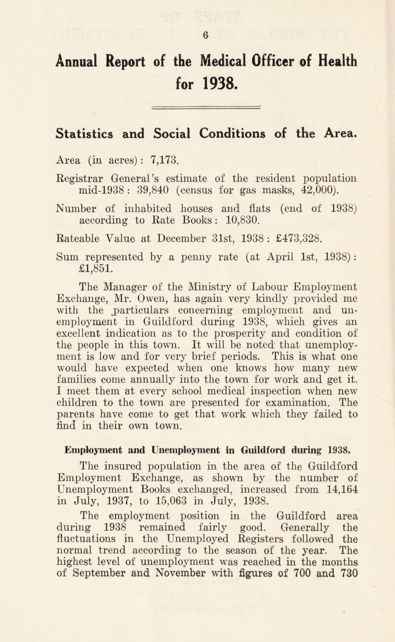 Annual Report of the Medical Officer of Health for 1938. Statistics and Social Conditions of the Area. Area (in acres): 7,173. Registrar General’s estimate of the resident population mid-1938 : 39,840 (census for gas masks, 42,000). Number of inhabited houses and flats (end of 1938) according to Rate Books: 10,830. Rateable Value at December 31st, 1938 : £473,328. Sum represented by a penny rate (at April 1st, 1938): £1,851. The Manager of the Ministry of Labour Employment Exchange, Mr. Owen, has again very kindly provided me with the ^particulars concerning employment and un- employment in Guildford during 1938, which gives an excellent indication as to the prosperity and condition of the people in this town. It will be noted' that unemploy- ment is low and for very brief periods. This is what one would have expected when one knows how many new families come annually into the town for work and get it. I meet them at every school medical inspection when new children to the town are presented for examination. The parents have come to get that work which they failed to find in their own town. Employment and Unemployment in Guildford during 1938. The insured population in the area of the Guildford Employment Exchange, as shown by the number of Unemployment Books exchanged, increased from 14,164 in July, 1937, to 15,063 in July, 1938. The employment position in the Guildford area during 1938 remained fairly good. Generally the fluctuations in the Unemployed Registers followed the normal trend according to the season of the year. The highest level of unemployment was reached in the months of September and November with figures of 700 and 730