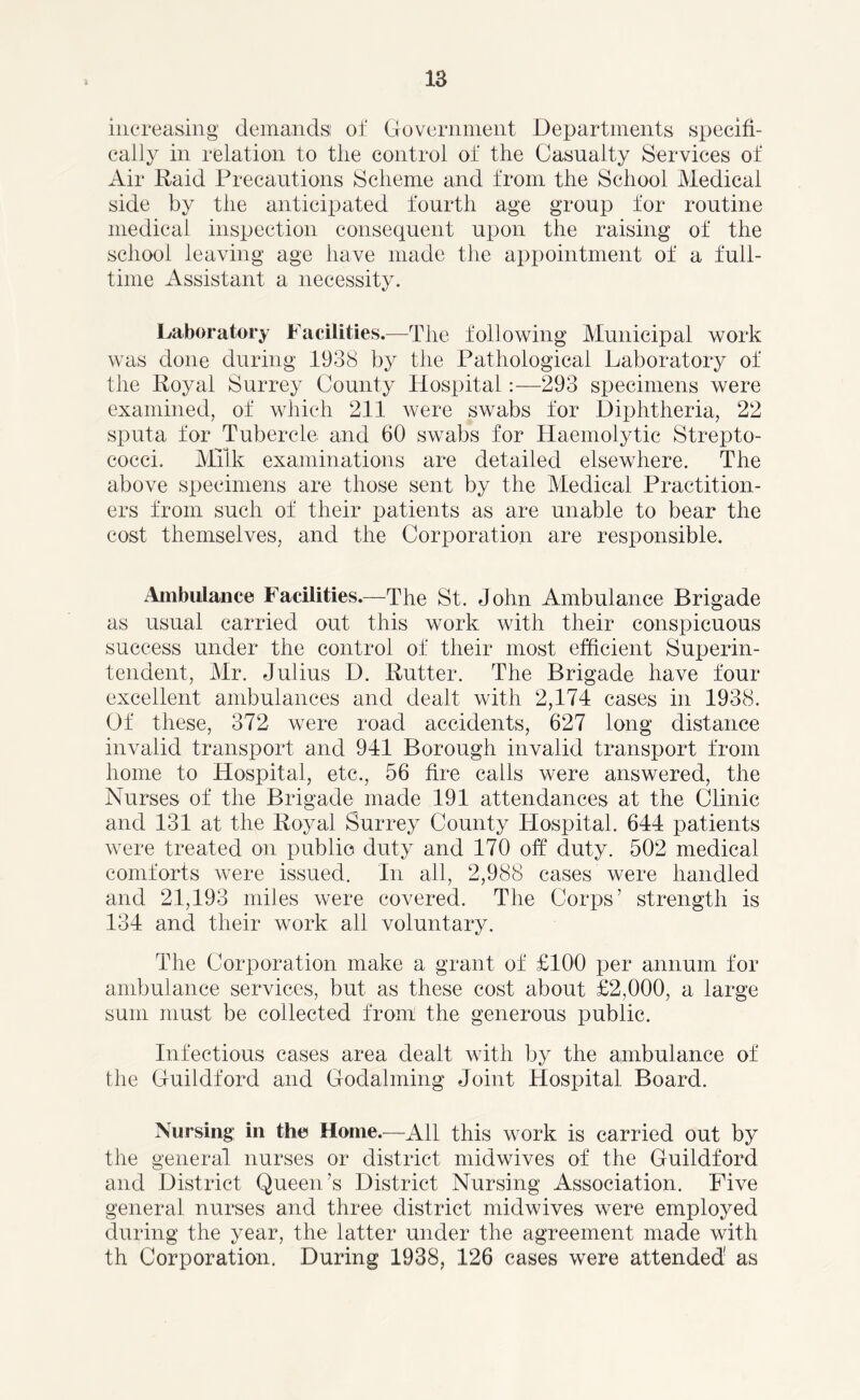 increasing demands! of Government Departments specifi- cally in relation to the control of the Casualty Services of Air Raid Precautions Scheme and from the School Medical side by the anticipated fourth age group for routine medical inspection consequent upon the raising of the school leaving age have made the appointment of a full- time Assistant a necessity. Laboratory Facilities.—The following Municipal work was done during 1938 by the Pathological Laboratory of the Royal Surrey County Hospital:—293 specimens were examined, of which 211 were swabs for Diphtheria, 22 sputa for Tubercle and 60 swabs for Haemolytic Strepto- cocci. Milk examinations are detailed elsewhere. The above specimens are those sent by the Medical Practition- ers from such of their patients as are unable to bear the cost themselves, and the Corporation are responsible. Ambulance Facilities.—The St. John Ambulance Brigade as usual carried out this work with their conspicuous success under the control of their most efficient Superin- tendent, Mr. Julius D. Rutter. The Brigade have four excellent ambulances and dealt with 2,174 cases in 1938. Of these, 372 were road accidents, 627 long distance invalid transport and 941 Borough invalid transport from home to Hospital, etc., 56 fire calls were answered, the Nurses of the Brigade^ made 191 attendances at the Clinic and 131 at the Royal Surrey County Hospital. 644 patients were treated on public duty and 170 off duty. 502 medical comforts were issued. In all, 2,988 cases were handled and 21,193 miles were covered. The Corps’ strength is 134 and their work all voluntary. The Corporation make a grant of £100 per annum for ambulance services, but as these cost about £2,000, a large sum must be collected from the generous public. Infectious cases area dealt with by the ambulance of the Guildford and Godaiming Joint Hospital Board. Nursing in the Home.—All this work is carried out by the general nurses or district midwives of the Guildford and District Queen’s District Nursing Association. Five general nurses and three district midwives were employed during the year, the latter under the agreement made with th Corporation. During 1938, 126 cases were attended' as