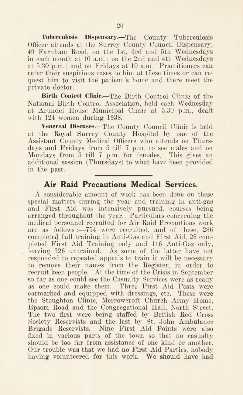 Tuberculosis Dispensary.—The County Tuberculosis Officer attends at the Surrey County Council Dispensary, 49 Farnham Road, on the 1st, 3rd and 5th Wednesdays in each month at 10 a.m.; on the 2nd and 4th Wednesdays at 5.30 p.m.; and on Fridays at 10 a.m. Practitioners can refer their suspicious/ cases to him at these times or can re- quest him to visit the patient’s home and there meet the private doctor. Birth Control Clinic.—The Birth Control Clinic of the National Birth Control Association, held each Wednesday at Arundel House Municipal Clinic at 5.30 p.m., dealt with 124 women during 1938. Venereal Diseases.—The County Council Clinic is held at the Royal Surrey County Hospital by one of the Assistant County Medical Officers who attends on Thurs- days and Fridays from 5 till 7 p.m. to see males and on Mondays from 5 till 7 p.m. for females. This gives an additional session (Thursdays) to what have been provided in the past. Air Raid Precautions Medical Services. A considerable amount of work has been done on these special matters during the year and training in anti-gas and First Aid was intensively pursued, courses being arranged throughout the year. Particulars concerning the medical personnel recruited for Air Raid Precautions work are as follows :—754 were recruited, and of these, 286 completed full training in Anti-Gas and First Aid, 26 com- pleted First Aid Training only and 116 Anti-Gas only, leaving 326 untrained. As some of the latter have not responded to repeated appeals to train it will be necessary to remove their names from the Register, in order to recruit keen people. At the time of the Crisis in September so far as one could see the Casualty Services were as ready as one could make them. Three First Aid Posts were earmarked and equipped with dressings, etc. These were the Stoughton Clinic, Merrowcroft Church Army Home, Epsom Road and the Congregational Hall, North Street. The two first were being staffed by British Red Cross Society Reservists and the last by St. John Ambulance Brigade Reservists. Nine First Aid Points were also fixed in various parts of the town so that no casualty should be too far from assistance of one kind or another. Our trouble was that we had no First Aid Parties, nobody having volunteered for this work. We should have had