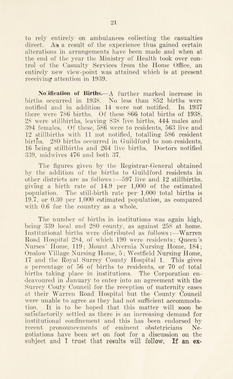 to rely entirely on ambulances collecting the casualties direct. As* a result of the experience thus gained certain alterations in arrangements have been made and when at the end of the year the Ministry of Health took over con- trol of the Casualty Services from the Home Office, an entirely new view-point was attained which is at present receiving attention in 1939. Notification of Births.—A further marked increase in births occurred in 1938. No less than 852 births were notified and in addition 14 were not notified. In 1937 there were 786 births. Of these 86fi total births of 1938, 28 were stillbirths, leaving 838 live births, 444 males and 394 females. Of these, 586 were to residents, 563 live and 12 stillbirths with 11 not notified, totalling 586 resident births. 280 births occurred in Guildford to non-residents, 16 being stillbirths and 264 live births. Doctors notified 339, midwives 476 and both 37. The figures given by the Registrar-General obtained by the addition of the births to Guildford residents in other districts are as follows :—597 live and 12 stillbirths, giving a birth rate of 14.9 per 1,000 of the estimated population. The still-birth rate per 1,000 total births is 19.7,, or 0.30 per 1,000 estimated population, as compared with 0.6 for the country as a whole. The number of births in institutions was again high, being 339 local and 280 county, as against 258 at home. Institutional births were distributed as follows :—Warren Road Hospital 284, of which 190 were residents; Queen’s Nurses’ Home, 119; Mount Alvernia Nursing Home, 184; Onslow Village Nursing Home, 5; Westfield Nursing Home, 17 and the Royal Surrey County Hospital 1. This gives a percentage of 56 of births to residents, or 70 of total births taking place in institutions. The Corporation en- deavoured in January to enter into an agreement with the Surrey Couty Council for the reception of maternity cases at their Warren Road Hospital but the County Council were unable to agree as they had not sufficient accommoda- tion. It is to be hoped that this matter will soon be satisfactorily settled as there is an increasing demand for institutional confinement and this has been endorsed by recent pronouncements of eminent obstetricians Ne- gotiations have been set on foot for a discussion on the subject and I trust that results will follow. If an ex-