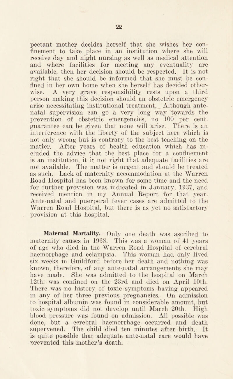 pectant mother decides herself that she wishes her con- finement to take place in an institution where she will receive day and night nursing as well as medical attention and where facilities for meeting any eventuality are available, then her decision should be respected. It is not right that she should be informed that she must be con- fined in her own home when she herself has decided other- wise. A very grave responsibility rests upon a third person making this decision should an obstetric emergency arise necessitating institutional treatment. Although ante- natal supervision can go a very long way towards the prevention of obstetric emergencies, no 100 per cent, guarantee can: be given that none will arise. There is an interference with the liberty of the subject here which is not only wrong but is contrary to the best teaching on the matter. After years of health education which has in- cluded the advice that the best place for a confinement is an institution, it it not right that adequate facilities are not available. The matter is urgent and should be treated as such. Lack of maternity accommodation at the Warren Road Hospital has been known for some time and the need for further provision was indicated in January, 1937, and received mention in my Annual Report for that year. Ante-natal and puerperal fever cases are admitted to the Warren Road Hospital, but there is as yet no satisfactory provision at this hospital. Maternal Mortality.—Only one death was ascribed to maternity causes in 1938. This was a woman of 41. years of age who died in the Warren Road Hospital of cerebral haemorrhage and eclampsia. This woman had only lived six weeks in Guildford before her death and nothing was known, therefore, of any ante-natal arrangements she may have made. She was admitted to the hospital on March 12th, was confined on the 23rd and died on April 10th. There was no history of toxic symptoms having appeared in any of her three previous pregnancies. On admission to hospital albumin was found in considerable amount, but loxic symptoms did not develop until March 20th. High blood pressure was found on admission. All possible was done, but a cerebral haemorrhage occurred and death supervened. The child died ten minutes after birth. It is quite possible that adequate ante-natal care would have nrevented this mother’s death.