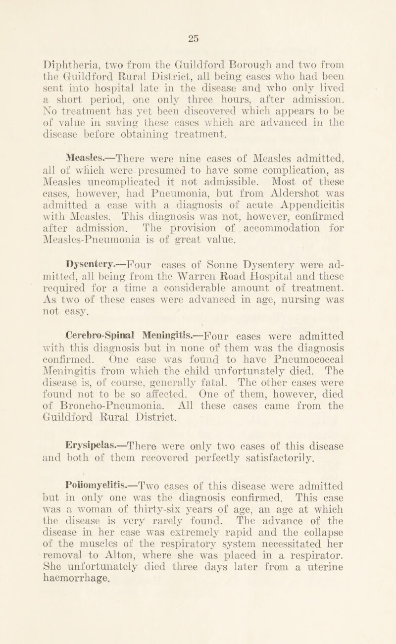 Diphtheria, two from the Guildford Borough and two from the Guildford Rural District, all being cases who had been sent into hospital late in the disease and who only lived a short period, one only three hours, after admission. No treatment has yet been discovered which appears to be of value in saving these cases which are advanced in the disease before obtaining treatment. Measles.—There were nine cases of Measles admitted, all of which were presumed to have some complication, as Measles uncomplicated it not admissible. Most of these cases, however, had Pneumonia, but from Aldershot was admitted a case with a diagnosis of acute Appendicitis with Measles. This diagnosis was not, however, confirmed after admission. The provision of accommodation for Measles-Pneumonia is of great value. Dysentery.—Pour cases of Sonne Dysentery were ad- mitted, all being from the Warren Road Hospital and these required for a time a considerable amount of treatment. As. two of these cases were advanced in age, nursing was not easy. Cerebro-Spinal Meningitis.—Pour cases were admitted with this diagnosis but in none of them was the diagnosis confirmed. One case was found to have Pneumococcal Meningitis from which the child unfortunately died. The disease is, of course, generally fatal. The other cases were found not to be so affected. One of them, however, died of Broncho-Pneumonia, All these cases came from the Guildford Rural District. Erysipelas.—There were only two cases of this disease and both of them recovered perfectly satisfactorily. Poliomyelitis.—Two cases of this disease were admitted but in only one was the diagnosis confirmed. This case was a woman of thirty-six years of age, an age at which the disease is very rarely found. The advance of the disease in her case was extremely rapid and the collapse of the muscles of the respiratory system necessitated her removal to Alton, where she was placed in a respirator. She unfortunately died three days later from a uterine haemorrhage.