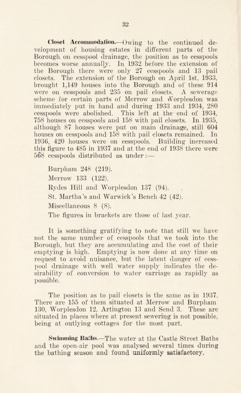 Closet Accommodation.—Owing to the continued de- velopment of housing estates in different parts of the Borough on cesspool drainage, the position as to cesspools becomes worse annually. In 1932 before the extension of the Borough there were only 27 cesspools and 13 pail closets. The extension of the Borough on April 1st, 1933, brought 1,149 houses into the Borough and of these 914 were on cesspools and 235 on pail closets. A sewerage scheme for certain parts of Merrow and orplesdon was immediately put in hand and during 1933 and 1934, 280 cesspools were abolished. This left at the end of 1934, 758 houses on cesspools and 158 with pail closets. In 1935, although 87 houses were put on main drainage, still 604 houses on cesspools and 158 with pail closets remained. In 1936, 420 houses were on cesspools. Building increased this figure to 485 in 1937 and at the end of 1938 there were 568 cesspools distributed as under:— Burpham 248 (219). Merrow 133 (122). Hydes Hill and Worplesdon 137 (94). St. Martha’s and Warwick’s Bench 42 (42). Miscellaneous 8 (8). The figures in brackets are those of last year. It is something gratifying to note that still we have not the same number of cesspools that we took into the Borough, but they are accumulating and the cost of their emptying is high. Emptying is now done at any time on request to avoid nuisance, but the latent danger of cess- pool drainage with well water supply indicates the de- sirability of conversion to water carriage as rapidly as possible. The position as to pail closets is the same as in 1937. There are 155 of them situated at Merrow and Burpham 130, Worplesdon 12, Artington 13 and Send 3. These are situated in places where at present sewering is not possible, being at outlying cottages for the most part. Swimming BaitJis.—The water at the Castle Street Baths and the open-air pool was analysed several times during the bathing season and found uniformly satisfactory.