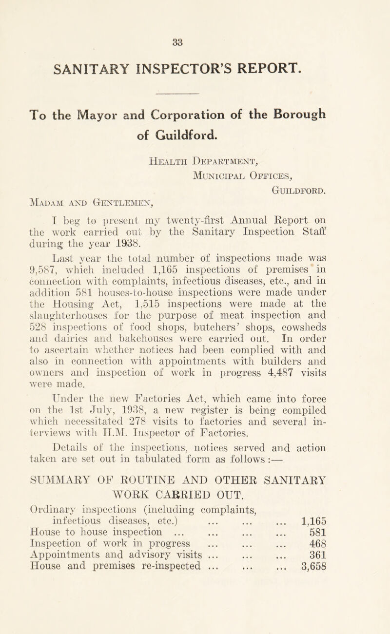 SANITARY INSPECTOR'S REPORT. To the Mayor and Corporation of the Borough of Guildford. Health Department, Municipal Offices, Madam and Gentlemen, Guildford. I beg to present my twenty-first Annual Report on the work carried out by the Sanitary Inspection Staff during the year 1938. Last year the total number of inspections made was 9,587, which included 1,165 inspections of premises in connection with complaints, infectious diseases, etc., and in addition 581 houses-to-house inspections were made under the Housing Act, 1,515 inspections were made at the slaughterhouses for the purpose of meat inspection and 528 inspections of food shops, butchers’ shops, cowsheds and dairies and bakehouses ivere carried out. In order to ascertain whether notices had been complied with and also in connection with appointments with builders and owners and inspection of work in progress 4,487 visits were made. Under the new Factories Act, which came into force on the 1st July, 1938, a new register is being compiled which necessitated 278 visits to factories and several in- terviews with H.M. Inspector of Factories. Details of the inspections, notices served and action taken are set out in tabulated form as follows :— SUMMARY OF ROUTINE AND OTHER SANITARY WORK CARRIED OUT. Ordinary inspections (including complaints, infectious diseases, etc.) ... ... ... 1,165 House to house inspection ... ... ... ... 581 Inspection of work in progress ... ... ... 468 Appointments and advisory visits ... 361 House and premises re-inspected 3,658