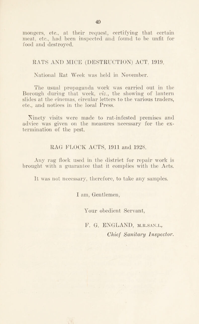 mongers, etc., at their request, certifying that certain meat, etc., had been inspected and found to be unfit for food and destroyed. RATS AND MICE (DESTRUCTION) ACT, 1919. National Rat Week was held in November. The usual propaganda work was carried out in the Borough during that week, viz., the showing of lantern slides at the cinemas, circular letters to the various traders, etc., and notices in the local Press. Ninety visits were made to rat-infested premises and advice was given on the measures necessary for the ex- termination of the pest. RAG FLOCK ACTS, 1911 and 1928. Any rag flock used in the district for repair work is brought with a guarantee that it complies with the Acts. It was not necessary, therefore, to take any samples. I am, Gentlemen, Your obedient Servant, F. G. ENGLAND, m.r.san.i., Chief Sanitary Inspector.