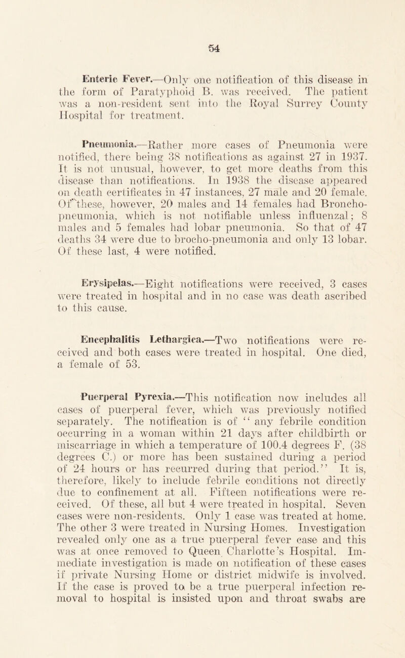 Enteric Fever.—Only one notification of this disease in the form of Paratyphoid B. was received. The patient was a non-resident sent into the Royal Surrey County Hospital for treatment. Pneumonia.—Rather more cases of Pneumonia were notified, there being 38 notifications as against 27 in 1337. It is not unusual, however, to get more deaths from, this disease than notifications. In 1938 the disease appeared on death certificates in 47 instances, 27 male and 20 female. Of these, however, 20 males and 14 females had Broncho- pneumonia, which is not notifiable unless influenzal; 8 males and 5 females had lobar pneumonia. So that of 47 deaths 34 were due to broeho-pneumonia and only 13 lobar. Of these last, 4 were notified. Erysipelas.—Eight notifications were received, 3 cases were treated in hospital and in no case was death ascribed to this cause. Encephalitis Lethargica.—1Two notifications were re- ceived and both cases were treated in hospital. One died, a female of 53. Puerperal Pyrexia.-—This notification now includes all cases of puerperal fever, which was previously notified separately. The notification is of “ any febrile condition occurring in a woman within 21 days after childbirth or miscarriage in which a temperature of 100.4 degrees F. (38 degrees C.) or more has been sustained during a period of 24 hours or has recurred during that period.” It is, therefore, likely to include febrile conditions not directly due to confinement at all. Fifteen notifications were re- ceived. Of these, all but 4 were treated in hospital. Seven cases were non-residents. Only 1 case was treated at home. The other 3 were treated in Nursing Homes. Investigation revealed only one as a true puerperal fever case and this was at once removed to Queen Charlotte’s Plospital. Im- mediate investigation is made on notification of these cases if private Nursing Home or district midwife is involved. If the case is proved ta be a true puerperal infection re- moval to hospital is insisted upon and throat swabs are