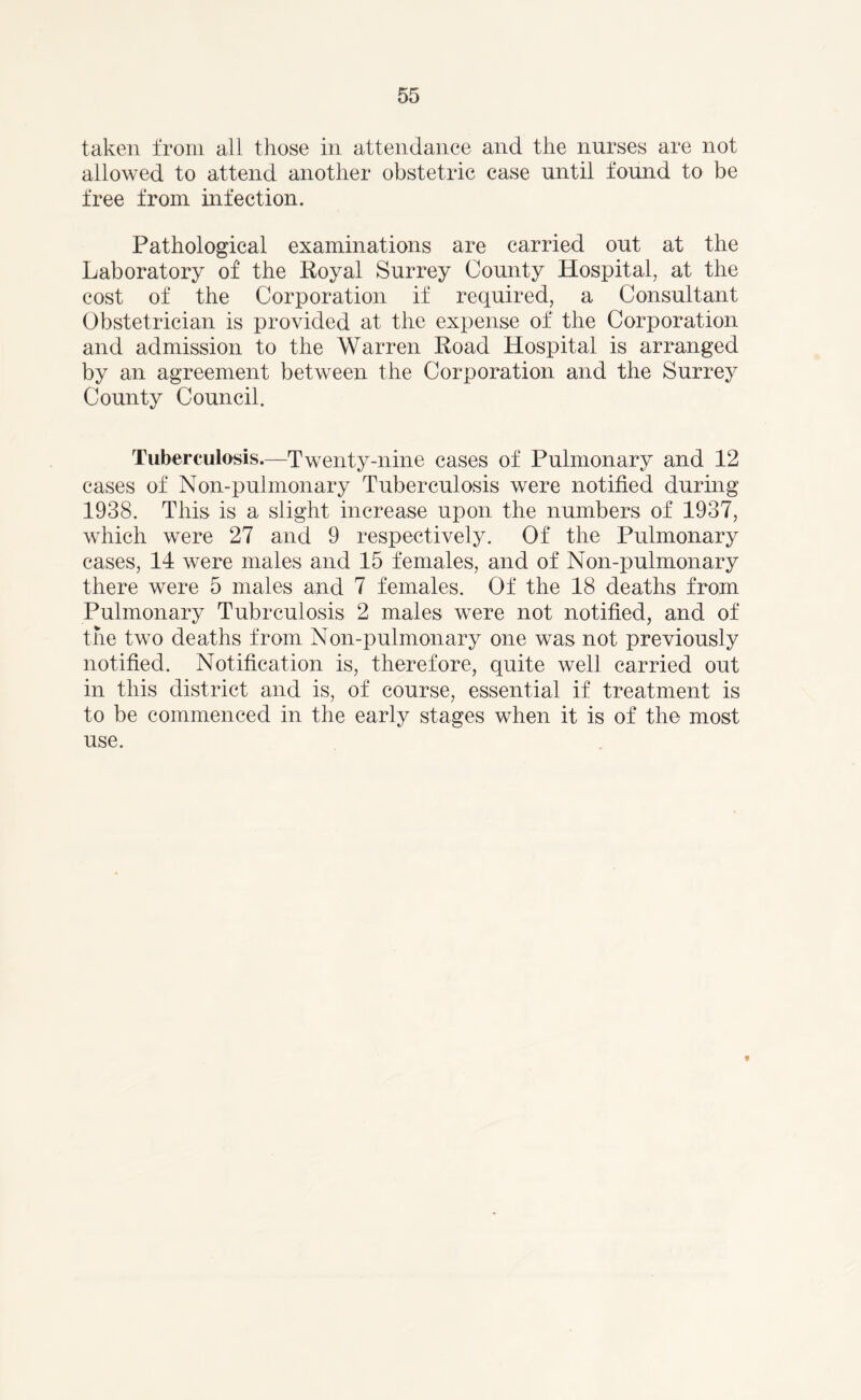 taken from all those in attendance and the nurses are not allowed to attend another obstetric case until found to be free from infection. Pathological examinations are carried out at the Laboratory of the Royal Surrey County Hospital, at the cost of the Corporation if required, a Consultant Obstetrician is provided at the expense of the Corporation and admission to the Warren Road Hospital is arranged by an agreement between the Corporation and the Surrey County Council. Tuberculosis.—Twenty-nine cases of Pulmonary and 12 cases of Non-pulmonary Tuberculosis were notified during 1938. This is a slight increase upon the numbers of 1937, which were 27 and 9 respectively. Of the Pulmonary cases, 14 were males and 15 females, and of Non-pulmonary there were 5 males and 7 females. Of the 18 deaths from Pulmonary Tubrculosis 2 males were not notified, and of the two deaths from Non-pulmonary one was not previously notified. Notification is, therefore, quite well carried out in this district and is, of course, essential if treatment is to be commenced in the early stages when it is of the most use. *
