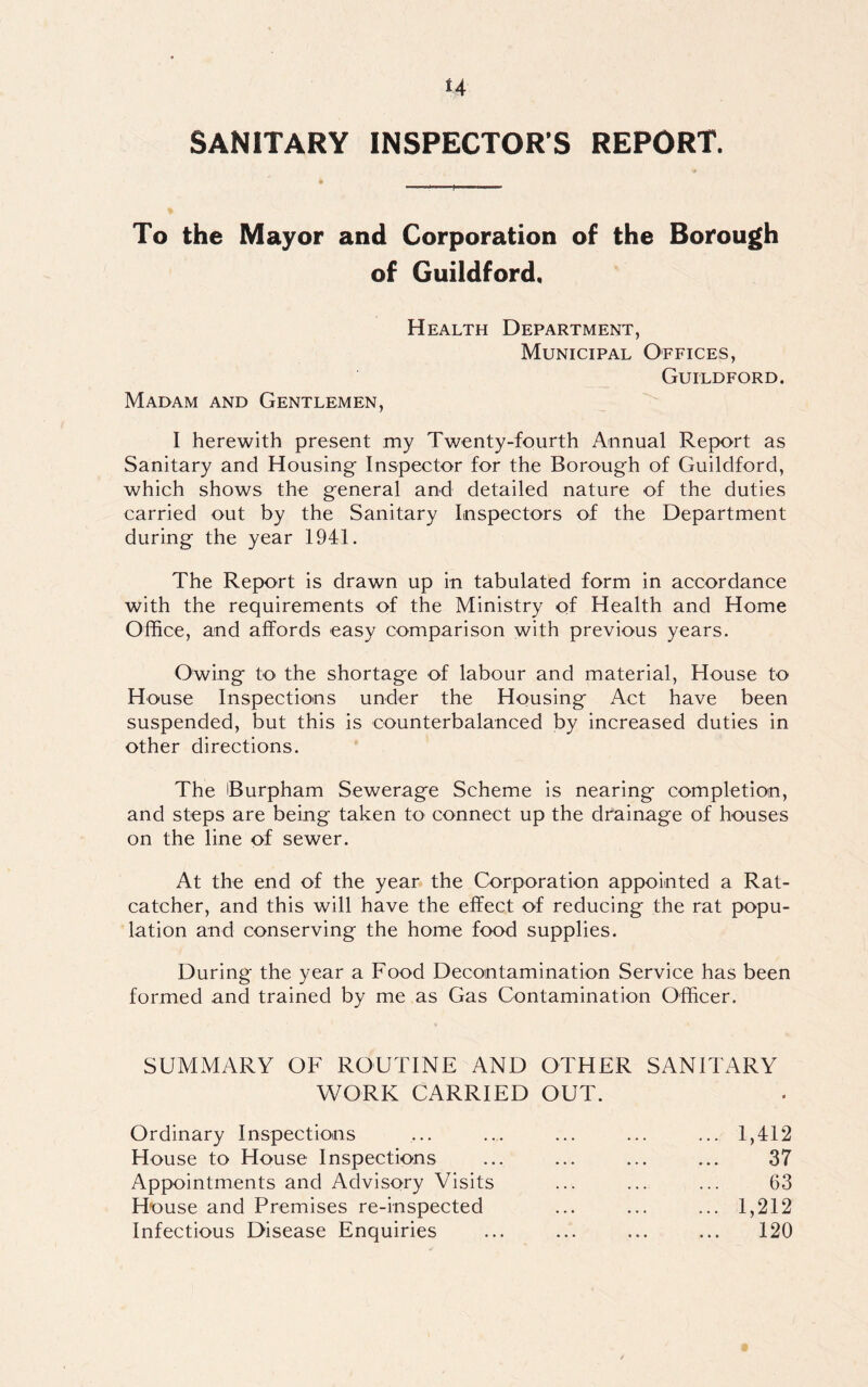 SANITARY INSPECTORS REPORT. To the Mayor and Corporation of the Borough of Guildford, Madam and Gentlemen, Health Department, Municipal Offices, Guildford. I herewith present my Twenty-fourth Annual Report as Sanitary and Housing Inspector for the Borough of Guildford, which shows the general and detailed nature of the duties carried out by the Sanitary Inspectors of the Department during the year 1941. The Report is drawn up in tabulated form in accordance with the requirements of the Ministry of Health and Home Office, and affords easy comparison with previous years. Owing to the shortage of labour and material, House to House Inspections under the Housing Act have been suspended, but this is counterbalanced by increased duties in other directions. The Burpham Sewerage Scheme is nearing completion, and steps are being taken to connect up the drainage of houses on the line of sewer. At the end of the year the Corporation appointed a Rat- catcher, and this will have the effect of reducing the rat popu- lation and conserving the home food supplies. During the year a Food Decontamination Service has been formed and trained by me as Gas Contamination Officer. SUMMARY OF ROUTINE AND OTHER SANITARY WORK CARRIED OUT. Ordinary Inspections House to House Inspections Appointments and Advisory Visits House and Premises re-inspected Infectious Disease Enquiries 1,412 37 63 1,212 120