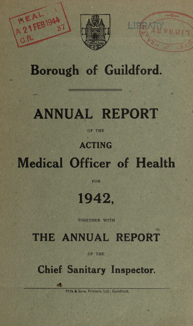 Borough of Guildford. ANNUAL REPORT OF THE ACTING Medical Officer of Health FOR 1942, TOGETHER WITH THE ANNUAL REPORT OF THE Chief Sanitary Inspector. Mills & Sons, Printers, Ltd,, Guildford.