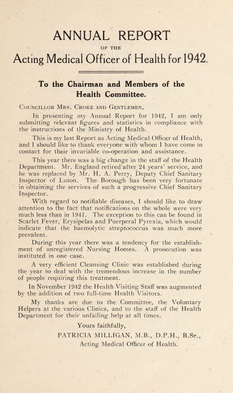 ANNUAL REPORT OF THE Acting Medical Officer of Health for 1942. To the Chairman and Members of the Health Committee. Councillor Mrs. Croke and Gentlemen, In presenting my Annual Report for 1942, I am only submitting relevant figures and statistics in compliance with the instructions of the Ministry of Health. This is my last Report as Acting Medical Officer of Health, and I should like to thank everyone with whom I have come in contact for their invariable co-operation and assistance. This year there was a big change in the staff of the Health Department. Mr. England retired after 24 years’ service, and he was replaced by Mr. H. A. Perry, Deputy Chief Sanitary Inspector of Luton. The Borough has been very fortunate in obtaining the services of such a progressive Chief Sanitary Inspector. With regard to notifiable diseases, I should like to draw attention to the fact that notifications on the whole were very much less than in 1941. The exception to this can be found in Scarlet Fever, Erysipelas and Puerperal Pyrexia, which would indicate that the haemolytic streptococcus was much more prevalent. During this year there was a tendency for the establish- ment of unregistered Nursing Homes. A prosecution was instituted in one case. A very efficient Cleansing Clinic was established during the year to deal with the tremendous increase in the number of people requiring this treatment. In November 1942 the Health Visiting Staff was augmented by the addition of two full-time Health Visitors. My thanks are due to the Committee, the Voluntary Helpers at the various Clinics, and to the staff of the Health Department for their unfailing help at all times. Yours faithfully, PATRICIA MILLIGAN, M.B., D.P.H., B.Sc., Acting Medical Officer of Health,
