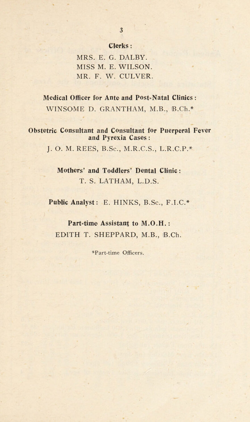 Clerks: MRS. E. G. DALBY. MISS M. E. WILSON. MR. F. W. CULVER. Medical Officer for Ante and Post=Natal Clinics : WINSOME D. GRANTHAM, M.B., B.Ch* Obstetric Consultant and Consultant for Puerperal Fever and Pyrexia Cases: J. O. M. REES, B.Sc., M.R.C.S., L.R.C.P.* Mothers’ and Toddlers’ Dental Clinic: T. S. LATHAM, L.D.S. Public Analyst: E. HINKS, B.Sc., F.I.C.* Part=time Assistant to M.O.H.: EDITH T. SHEPPARD, M.B., iB.Ch. *Part-time Officers.