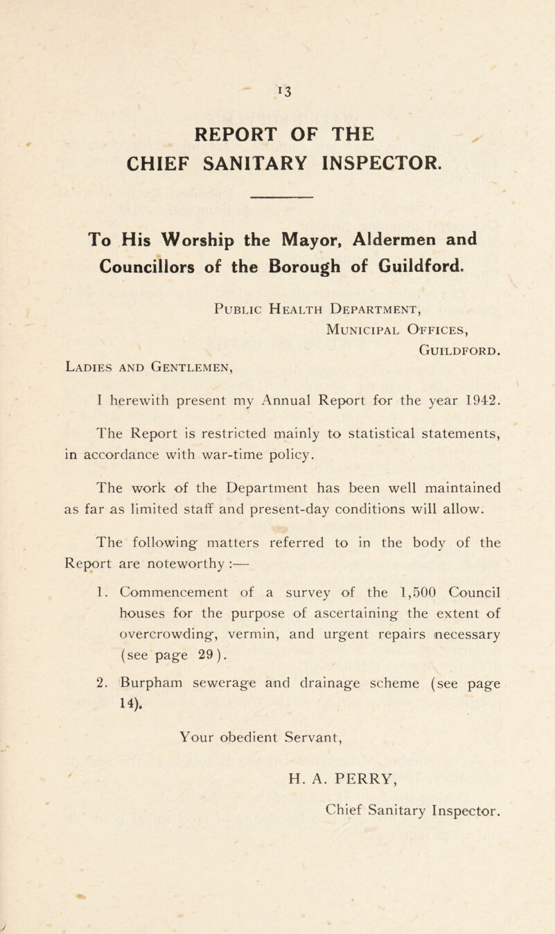 REPORT OF THE CHIEF SANITARY INSPECTOR. To His Worship the Mayor, Aldermen and Councillors of the Borough of Guildford. Public Health Department, Municipal Offices, Guildford. Ladies and Gentlemen, I herewith present my Annual Report for the year 1942. The Report is restricted mainly to statistical statements, in accordance with war-time policy. The work of the Department has been well maintained as far as limited staff and present-day conditions will allow. The following matters referred to in the body of the Report are noteworthy :—■ 1. Commencement of a survey of the 1,500 Council houses for the purpose of ascertaining the extent of overcrowding, vermin, and urgent repairs necessary (see page 29 ). 2. Burpham sewerage and drainage scheme (see page 14). Your obedient Servant, H. A. PERRY, Chief Sanitary Inspector.