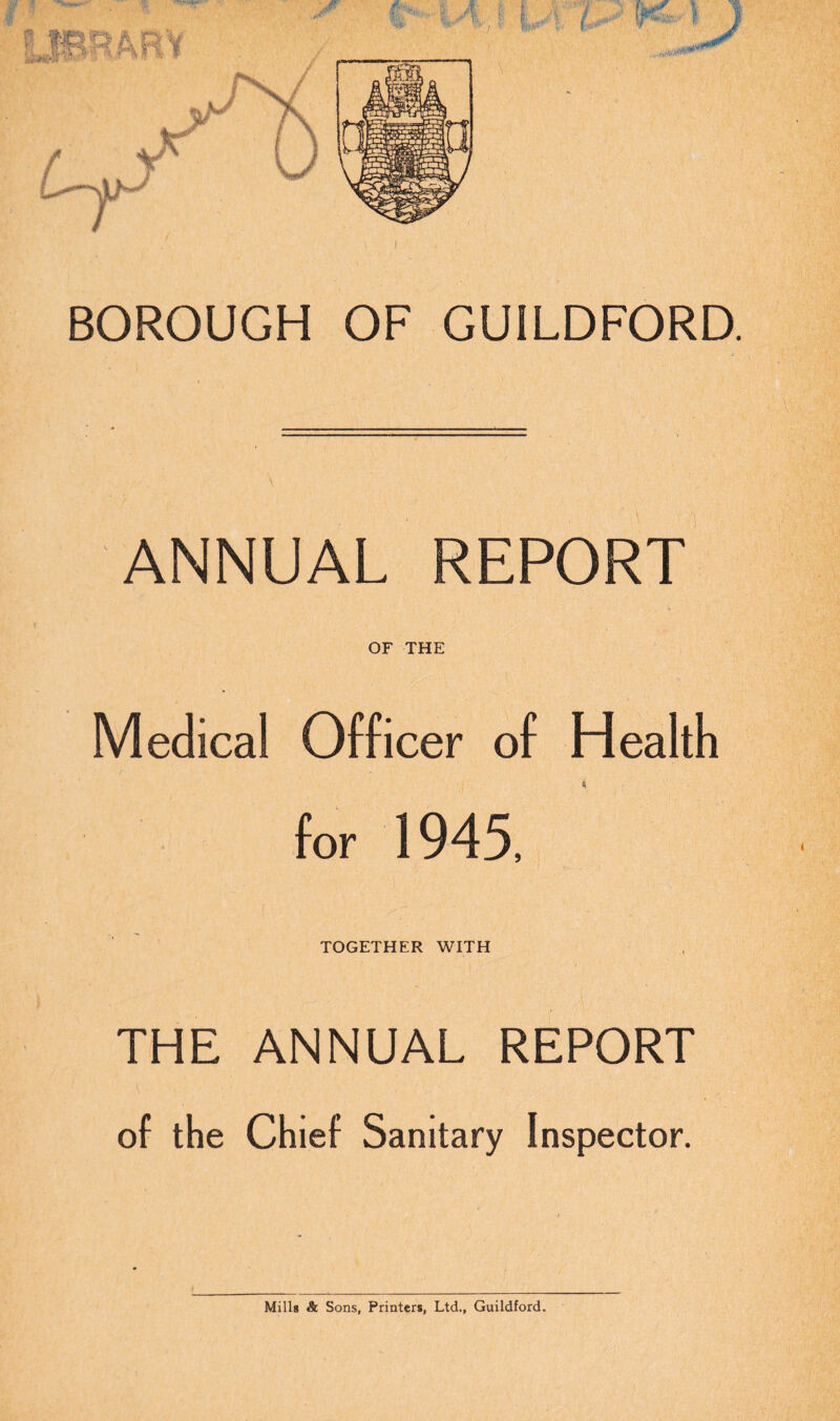BOROUGH OF GUILDFORD. ANNUAL REPORT OF THE Medical Officer of Health * for 1945, TOGETHER WITH THE ANNUAL REPORT of the Chief Sanitary Inspector. Mills & Sons, Printers, Ltd., Guildford.
