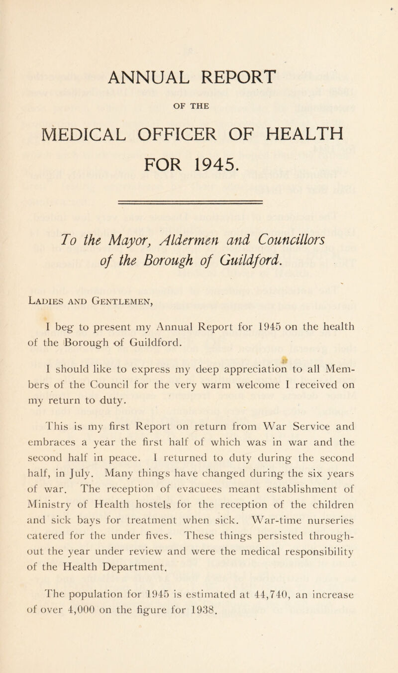 ANNUAL REPORT OF THE MEDICAL OFFICER OF HEALTH FOR 1945. To the Mayor, Aldermen and Councillors of the Borough of Guildford. Ladies and Gentlemen, I beg to present my Annual Report for 1945 on the health of the Borough of Guildford. I should like to express my deep appreciation to all Mem- bers of the Council for the very warm welcome I received on my return to duty. This is my first Report on return from War Service and embraces a year the first half of which was in war and the second half in peace. 1 returned to duty during the second half, in July. Many things have changed during the six years of war. The reception of evacuees meant establishment of Ministry of Health hostels for the reception of the children and sick bays for treatment when sick. War-time nurseries catered for the under fives. These things persisted through- out the year under review and were the medical responsibility of the Health Department. The population for 1945 is estimated at 44,740, an increase of over 4,000 on the figure for 1938.