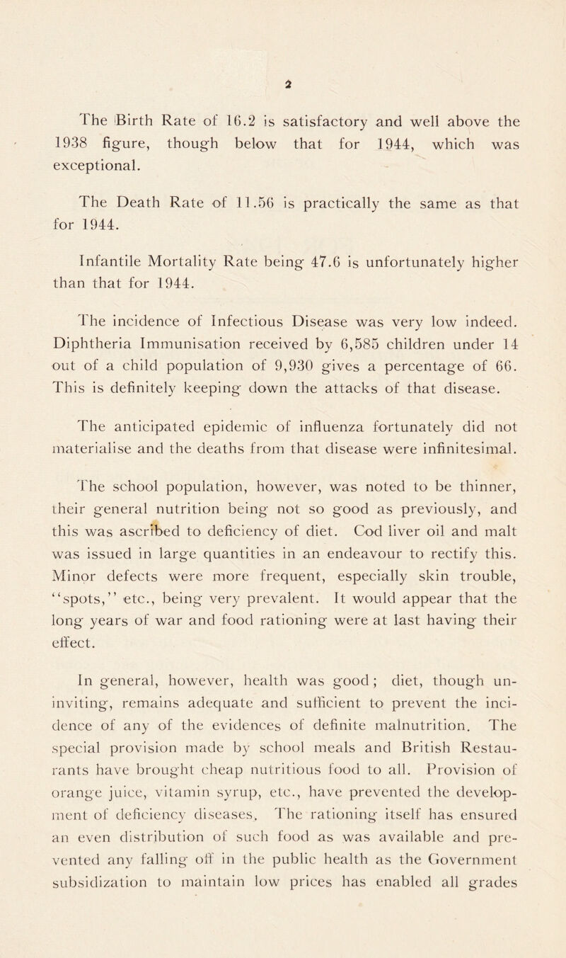 The Birth Rate of 16.2 is satisfactory and well above the 1938 figure, though below that for 1944, which was exceptional. The Death Rate of 11.56 is practically the same as that for 1944. Infantile Mortality Rate being 47.6 is unfortunately higher than that for 1944. 1 he incidence of Infectious Disease was very low indeed. Diphtheria Immunisation received by 6,585 children under 14 out of a child population of 9,930 gives a percentage of 66. This is definitely keeping' down the attacks of that disease. The anticipated epidemic of influenza fortunately did not materialise and the deaths from that disease were infinitesimal. The school population, however, was noted to be thinner, their general nutrition being not so good as previously, and this was ascribed to deficiency of diet. Cod liver oil and malt was issued in large quantities in an endeavour to rectify this. Minor defects were more frequent, especially skin trouble, “spots,” etc., being very prevalent. It would appear that the long years of war and food rationing were at last having their effect. In general, however, health was good ; diet, though un- inviting, remains adequate and sufficient to prevent the inci- dence of any of the evidences of definite malnutrition. The special provision made by school meals and British Restau- rants have brought cheap nutritious food to all. Provision of orange juice, vitamin syrup, etc., have prevented the develop- ment of deficiency diseases. The rationing itself has ensured an even distribution of such food as was available and pre- vented any falling off in the public health as the Government subsidization to maintain low prices has enabled all grades