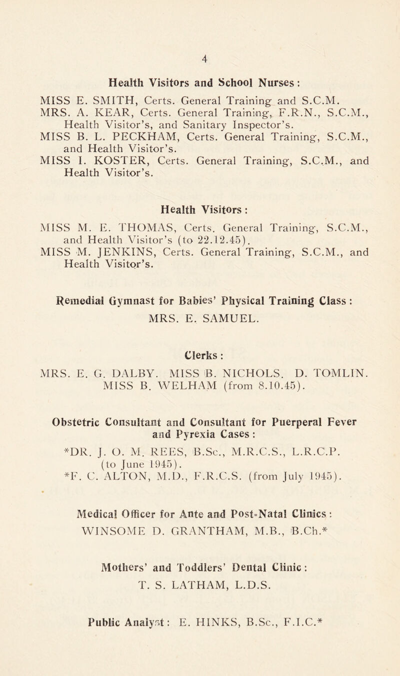 Health Visitors and School Nurses: MISS E. SMITH, Certs. General Training and S.C.M. MRS. A. KEAR, Certs. General Trainings F.R.N., S.C.M., Health Visitor’s, and Sanitary Inspector’s. MISS B. L. PECKHAM, Certs. General Training, S.C.M., and Health Visitor’s. MISS I. ROSTER, Certs. General Training, S.C.M., and Health Visitor’s. Health Visitors : MISS M. E. THOMAS, Certs. General Training, S.C.M., and Health Visitor’s (to 22.12.45). MISS M. JENKINS, Certs. General Training, S.C.M., and Health Visitor’s. Remedial Gymnast for Babies’ physical Training Class : MRS. E. SAMUEL. Clerks : MRS. E. G. DALBY. MISS B. NICHOLS. D. TOMLIN. MISS B. WELHAM (from 8.10.45). Obstetric Consultant and Consultant for Puerperal Fever and Pyrexia Cases: *DR. J. O. M. REES, B.Sc., M.R.C.S., L.R.C.P. (to June 1945). *F. C. ALTON, M.D., F.R.C.S. (from July 1945). Medical Officer for Ante and Post-Natal Clinics: WINSOME D. GRANTHAM, M.B., B.Ch* Mothers’ and Toddlers’ Dental Clinic : T. S. LATHAM, L.D.S. Public Analyst: E. HINKS, B.Sc., F.I.C.*