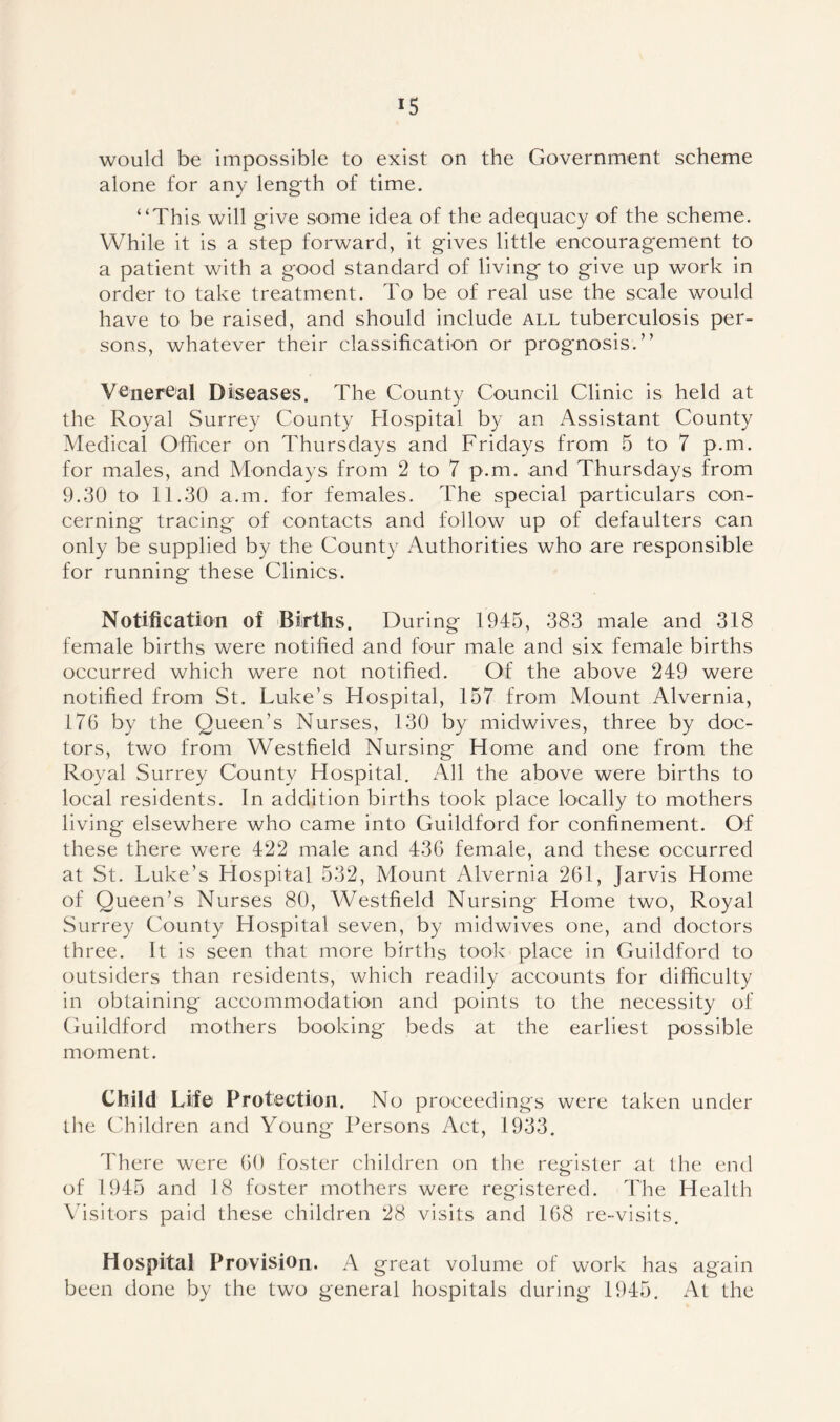 would be impossible to exist on the Government scheme alone for any length of time. “This will give some idea of the adequacy of the scheme. While it is a step forward, it gives little encouragement to a patient with a good standard of living to give up work in order to take treatment. To be of real use the scale would have to be raised, and should include all tuberculosis per- sons, whatever their classification or prognosis.” Venereal Diseases. The County Council Clinic is held at the Royal Surrey County Hospital by an Assistant County Medical Officer on Thursdays and Fridays from 5 to 7 p.m. for males, and Mondays from 2 to 7 p.m. and Thursdays from 9.30 to 11.30 a.m. for females. The special particulars con- cerning tracing of contacts and follow up of defaulters can only be supplied by the County Authorities who are responsible for running these Clinics. Notification of Births. During 1945, 383 male and 318 female births were notified and four male and six female births occurred which were not notified. Of the above 249 were notified from St. Luke's Hospital, 157 from Mount Alvernia, 176 by the Queen’s Nurses, 130 by midwives, three by doc- tors, two from Westfield Nursing Home and one from the Royal Surrey County Hospital. All the above were births to local residents. In addition births took place locally to mothers living elsewhere who came into Guildford for confinement. Of these there were 422 male and 436 female, and these occurred at St. Luke’s Hospital 532, Mount Alvernia 261, Jarvis Home of Queen’s Nurses 80, Westfield Nursing Home two, Royal Surrey County Hospital seven, by midwives one, and doctors three. It is seen that more births took place in Guildford to outsiders than residents, which readily accounts for difficulty in obtaining accommodation and points to the necessity of Guildford mothers booking beds at the earliest possible moment. Child Life Protection. No proceedings were taken under the Children and Young Persons Act, 1933. There were 60 foster children on the register at the end of 1945 and 18 foster mothers were registered. The Health Visitors paid these children 28 visits and 168 re-visits. Hospital Provision. A great volume of work has again been done by the two general hospitals during 1945. At the