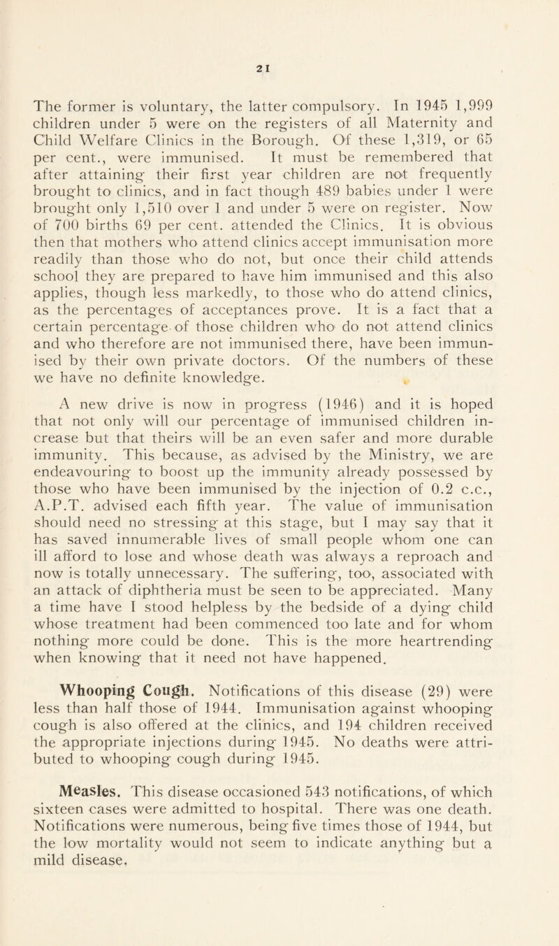 The former is voluntary, the latter compulsory. In 1945 1,999 children under 5 were on the registers of all Maternity and Child Welfare Clinics in the Borough. Of these 1,319, or 65 per cent., were immunised. It must be remembered that after attaining their first year children are no*t frequently brought to clinics, and in fact though 489 babies under 1 were brought only 1,510 over 1 and under 5 were on register. Now of 700 births 69 per cent, attended the Clinics. It is obvious then that mothers who attend clinics accept immunisation more readily than those who do not, but once their child attends school they are prepared to have him immunised and this also applies, though less markedly, to those who do attend clinics, as the percentages of acceptances prove. It is a fact that a certain percentage of those children who do not attend clinics and who therefore are not immunised there, have been immun- ised by their own private doctors. Of the numbers of these we have no definite knowledge. A new drive is now in progress (1946) and it is hoped that not only will our percentage of immunised children in- crease but that theirs will be an even safer and more durable immunity. This because, as advised by the Ministry, we are endeavouring to boost up the immunity already possessed by those who have been immunised by the injection of 0.2 c.c., A.P.T. advised each fifth year. The value of immunisation should need no stressing* at this stage, but I may say that it has saved innumerable lives of small people whom one can ill afford to lose and whose death was always a reproach and now is totally unnecessary. The suffering, too, associated with an attack of diphtheria must be seen to be appreciated. Many a time have I stood helpless by the bedside of a dying child whose treatment had been commenced too late and for whom nothing more could be done. This is the more heartrending when knowing that it need not have happened. Whooping Cough. Notifications of this disease (29) were less than half those of 1944. Immunisation against whooping cough is also offered at the clinics, and 194 children received the appropriate injections during 1945. No deaths were attri- buted to whooping cough during 1945. Measles. This disease occasioned 543 notifications, of which sixteen cases were admitted to hospital. There was one death. Notifications were numerous, being five times those of 1944, but the low mortality would not seem to indicate anything but a mild disease.