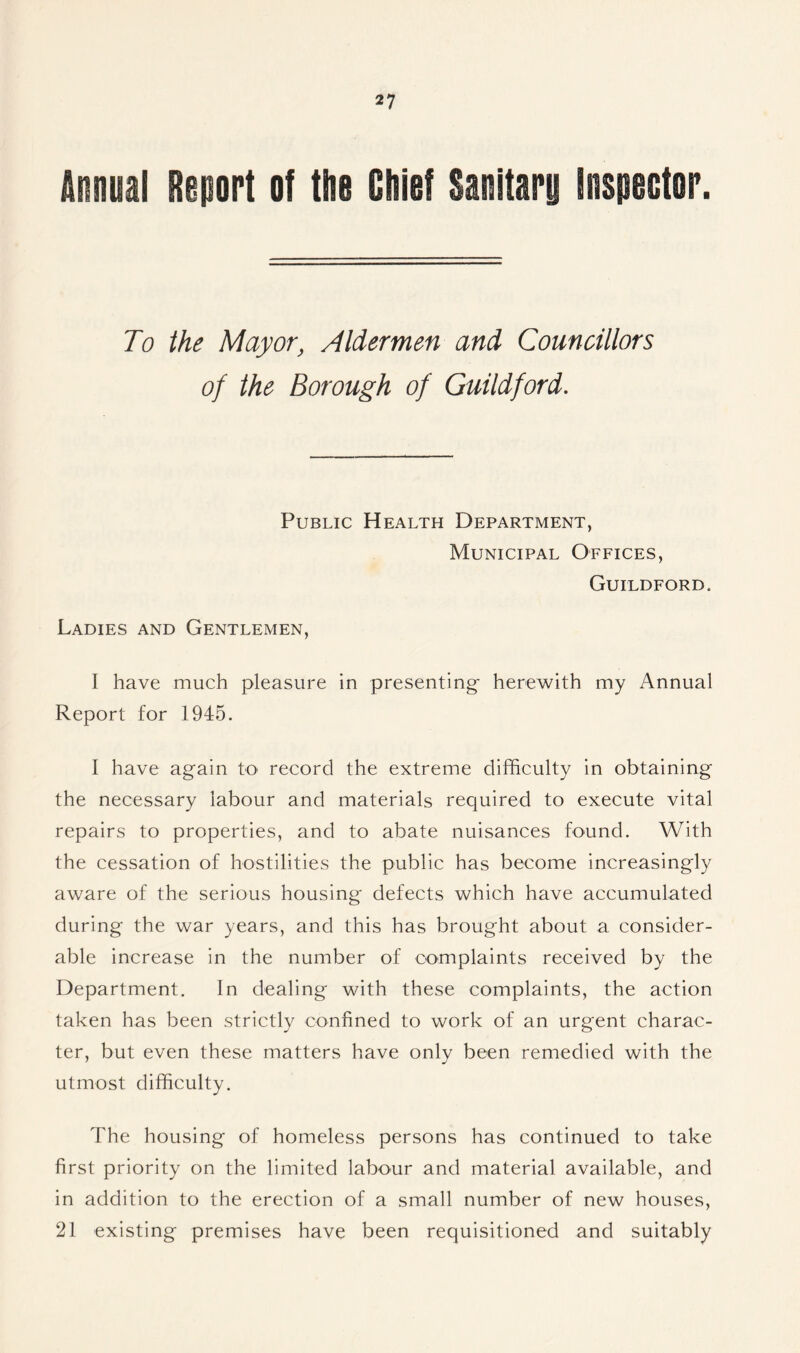 Annual Report of the Chief Sanitary inspector. To the Mayor, Aldermen and Councillors of the Borough of Guildford. Public Health Department, Municipal Offices, Guildford. Ladies and Gentlemen, I have much pleasure in presenting- herewith my Annual Report for 1945. I have ag-ain to record the extreme difficulty in obtaining the necessary labour and materials required to execute vital repairs to properties, and to abate nuisances found. With the cessation of hostilities the public has become increasingly aware of the serious housing defects which have accumulated during the war years, and this has brought about a consider- able increase in the number of complaints received by the Department. In dealing with these complaints, the action taken has been strictly confined to work of an urgent charac- ter, but even these matters have only been remedied with the utmost difficulty. The housing of homeless persons has continued to take first priority on the limited labour and material available, and in addition to the erection of a small number of new houses, 21 existing premises have been requisitioned and suitably