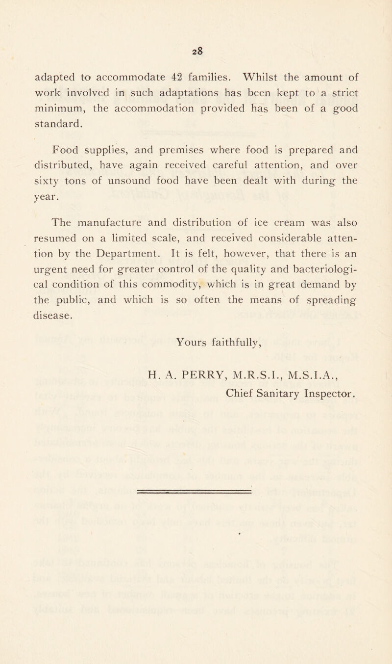 adapted to accommodate 42 families. Whilst the amount of work involved in such adaptations has been kept to a strict minimum, the accommodation provided has been of a good standard. Food supplies, and premises where food is prepared and distributed, have again received careful attention, and over sixty tons of unsound food have been dealt with during the year. The manufacture and distribution of ice cream was also resumed on a limited scale, and received considerable atten- tion by the Department. It is felt, however, that there is an urgent need for greater control of the quality and bacteriologi- cal condition of this commodity, which is in great demand by the public, and which is so often the means of spreading disease. Yours faithfully, H. A. PERRY, M.R.S.I., M.S.I.A., Chief Sanitary Inspector.