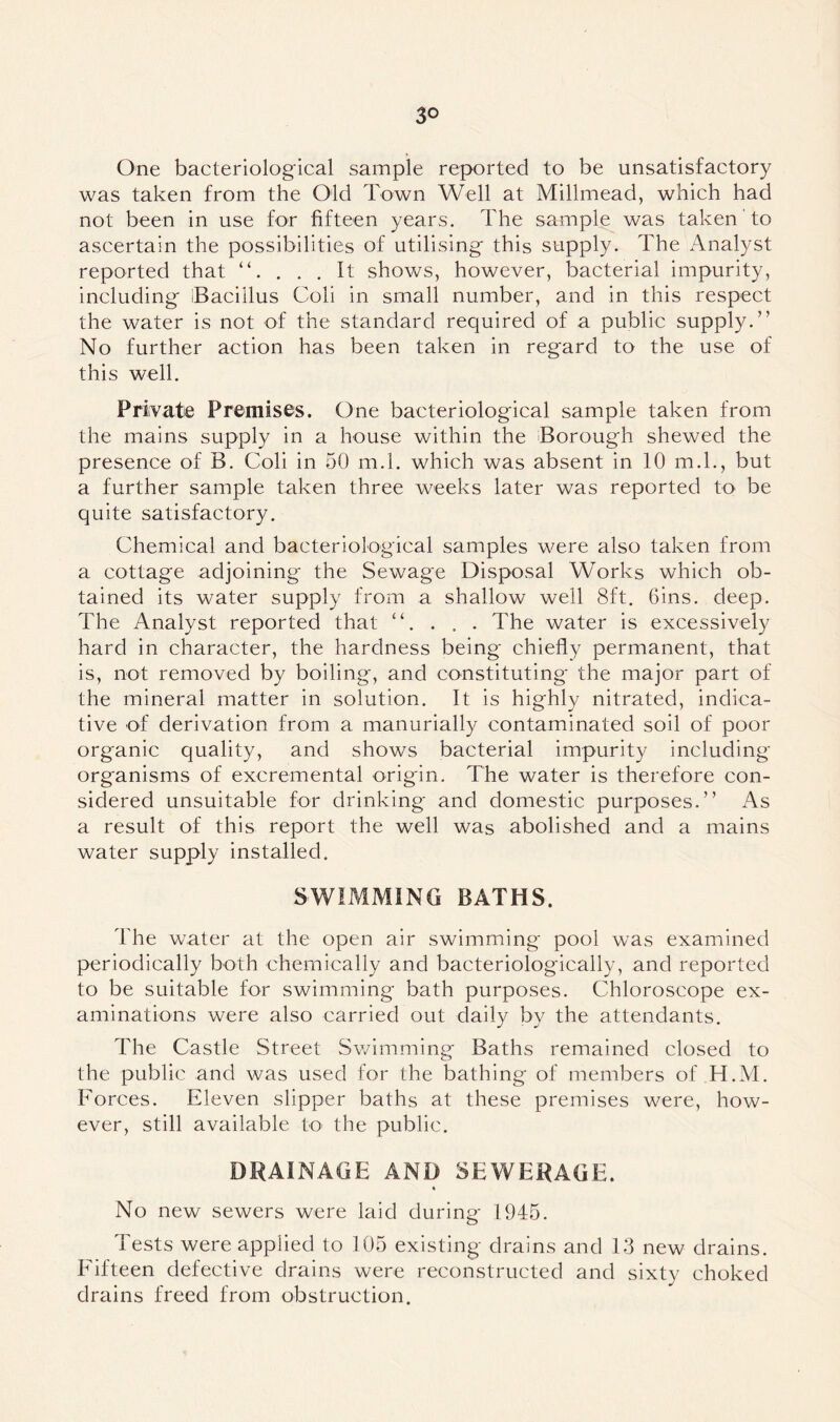 3° One bacteriological sample reported to be unsatisfactory was taken from the Old Town Well at Millmead, which had not been in use for fifteen years. The sample was taken to ascertain the possibilities of utilising this supply. The Analyst reported that . . . It shows, however, bacterial impurity, including iBaciilus Coli in small number, and in this respect the water is not of the standard required of a public supply.” No further action has been taken in regard to the use of this well. Private Premises. One bacteriological sample taken from the mains supply in a house within the Borough shewed the presence of B. Coli in 50 m.l. which was absent in 10 m.l., but a further sample taken three weeks later was reported to be quite satisfactory. Chemical and bacteriological samples were also taken from a cottage adjoining the Sewage Disposal Works which ob- tained its water supply from a shallow well 8ft. Gins. deep. The Analyst reported that “. . . . The water is excessively hard in character, the hardness being chiefly permanent, that is, not removed by boiling, and constituting the major part of the mineral matter in solution. It is highly nitrated, indica- tive of derivation from a manurially contaminated soil of poor organic quality, and shows bacterial impurity including organisms of excremental origin. The water is therefore con- sidered unsuitable for drinking and domestic purposes.” As a result of this report the well was abolished and a mains water supply installed. SWIMMING BATHS. The water at the open air swimming pool was examined periodically both chemically and bacteriologically, and reported to be suitable for swimming bath purposes. Chloroscope ex- aminations were also carried out daily by the attendants. The Castle Street Swimming Baths remained closed to the public and was used for the bathing of members of H.M. Forces. Eleven slipper baths at these premises were, how- ever, still available to the public. DRAINAGE AND SEWERAGE. « No new sewers were laid during 1945. Tests were applied to 105 existing drains and 13 new drains. Fifteen defective drains were reconstructed and sixty choked drains freed from obstruction.