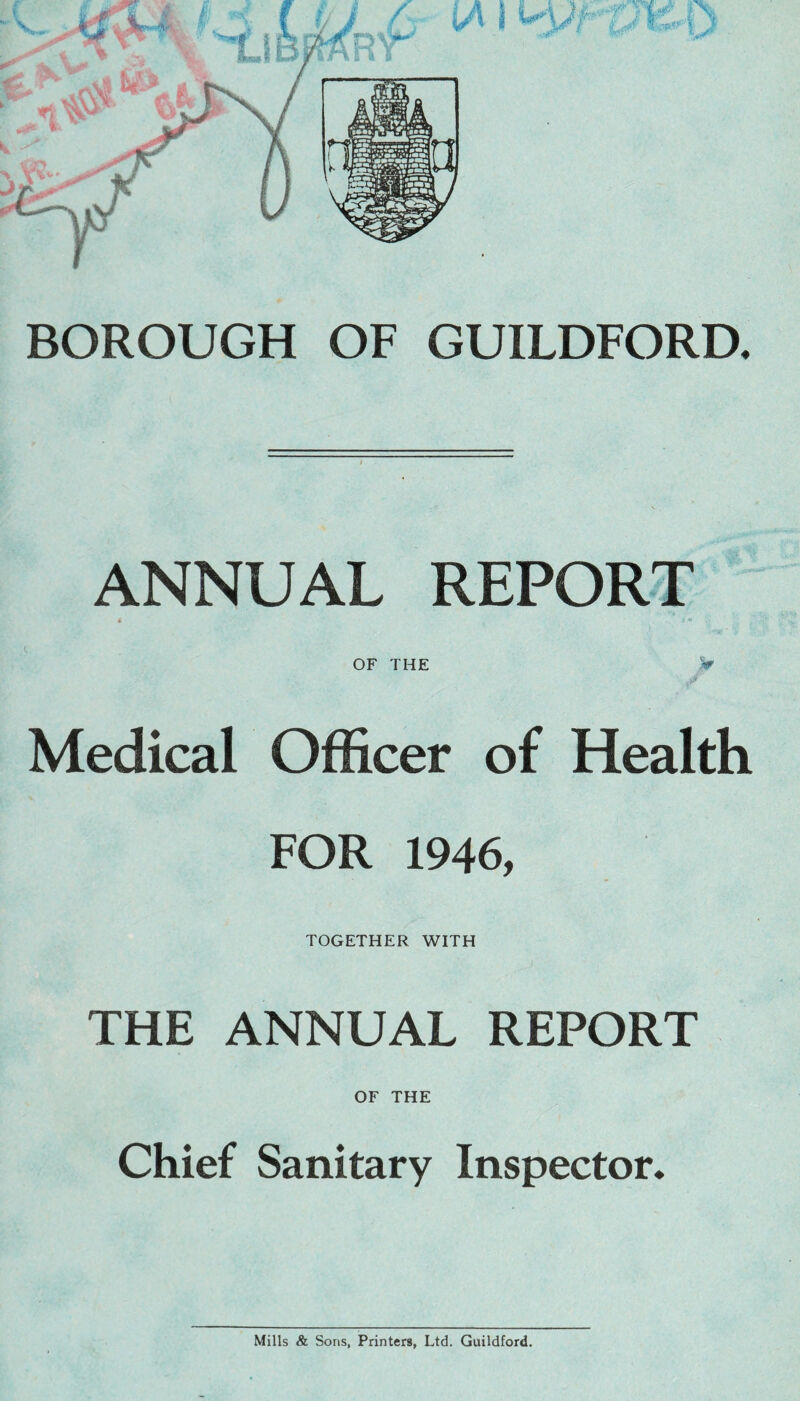 BOROUGH OF GUILDFORD. ANNUAL REPORT * . OF THE V Medical Officer of Health FOR 1946, TOGETHER WITH THE ANNUAL REPORT OF THE Chief Sanitary Inspector, Mills & Sons, Printers, Ltd. Guildford.