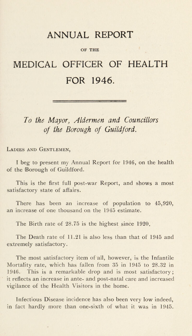 ANNUAL REPORT OF THE MEDICAL OFFICER OF HEALTH FOR 1946. Jo the Mayor, Aldermen and Councillors of the Borough of Guildford. Ladies and Gentlemen, I beg to present my Annual Report for 1946, on the health of the Borough of Guildford. This is the first full post-war Report, and shows a most satisfactory state of affairs. There has been an increase of population to 45,920, an increase of one thousand on the 1945 estimate. The Birth rate of 28.75 is the highest since 1920. The Death rate of 11.21 is also less than that of 1945 and extremely satisfactory. The most satisfactory item of ail, however, is the Infantile Mortality rate, which has fallen from 35 in 1945 to 28.32 in 1946. This is a remarkable drop and is most satisfactory; it reflects an increase in ante- and post-natal care and increased vigilance of the Health Visitors in the home. Infectious Disease incidence has also been very low indeed, in fact hardly more than one-sixth of what it was in 1945.