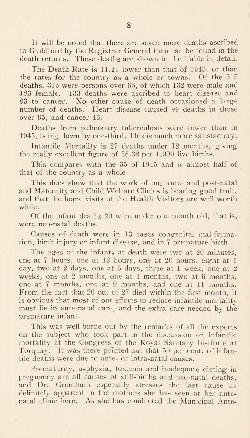 It will be noted that there are seven more deaths ascribed to Guildford by the Registrar General than can be found in the death returns. These deaths are shown in the Table in detail. The Death Rate is 11.21 lower than that of 1945, or than the rates for the country as a whole or towns. Of the 515 deaths, 315 were persons over 65, of which 132 were male and 183 female. 133 deaths were ascribed to heart disease and 83 to cancer. No other cause of death occasioned a large number of deaths. Heart disease caused 99 deaths in those over 65, and cancer 46. Deaths from pulmonary tuberculosis were fewer than in 1945, being down by one-third. This is much more satisfactory. Infantile Mortality is 27 deaths under 12 months, giving the really excellent figure of 28.32 per 1,000 live births. This compares with the 35 of 1945 and is almost half of that of the country as a whole. This does show that the work of our ante- and post-natal and Maternity and Child Welfare Clinics is bearing good fruit, and that the home visits of the Health Visitors are well worth while. Of the infant deaths 20 were under one month old, that is, were neo-natal deaths. Causes of death were in 13 cases congenital mal-forma- tion, birth injury or infant disease, and in 7 premature birth. The ages of the infants at death were two at 20 minutes, one at 7 hours, one at 12 hours, one at 20 hours, eight at 1 day, two at 2 days, one at 5 days, three at 1 week, one at 2 weeks, one at 2 months, one at 4 months, two at 6 months, one at 7 months, one at 9 months, and one at 11 months. From the fact that 20 out of 27 died within the first month, it is obvious that most of our efforts to reduce infantile mortality must lie in ante-natal care, and the extra care needed by the premature infant. This was well borne out by the remarks of all the experts on the subject who took part in the discussion on infantile mortality at the Congress of the Royal Sanitary Institute at Torquay. It was there pointed out that 50 per cent, of infan- tile deaths were due to ante- or intra-natal causes. Prematurity, asphyxia, toxemia and inadequate dieting in pregnancy are all causes of still-births and neo-natal deaths, and Dr. Grantham especially stresses the last cause as definitely apparent in the mothers she has seen at her ante- natal clinic here. As she has conducted the Municipal Ante-