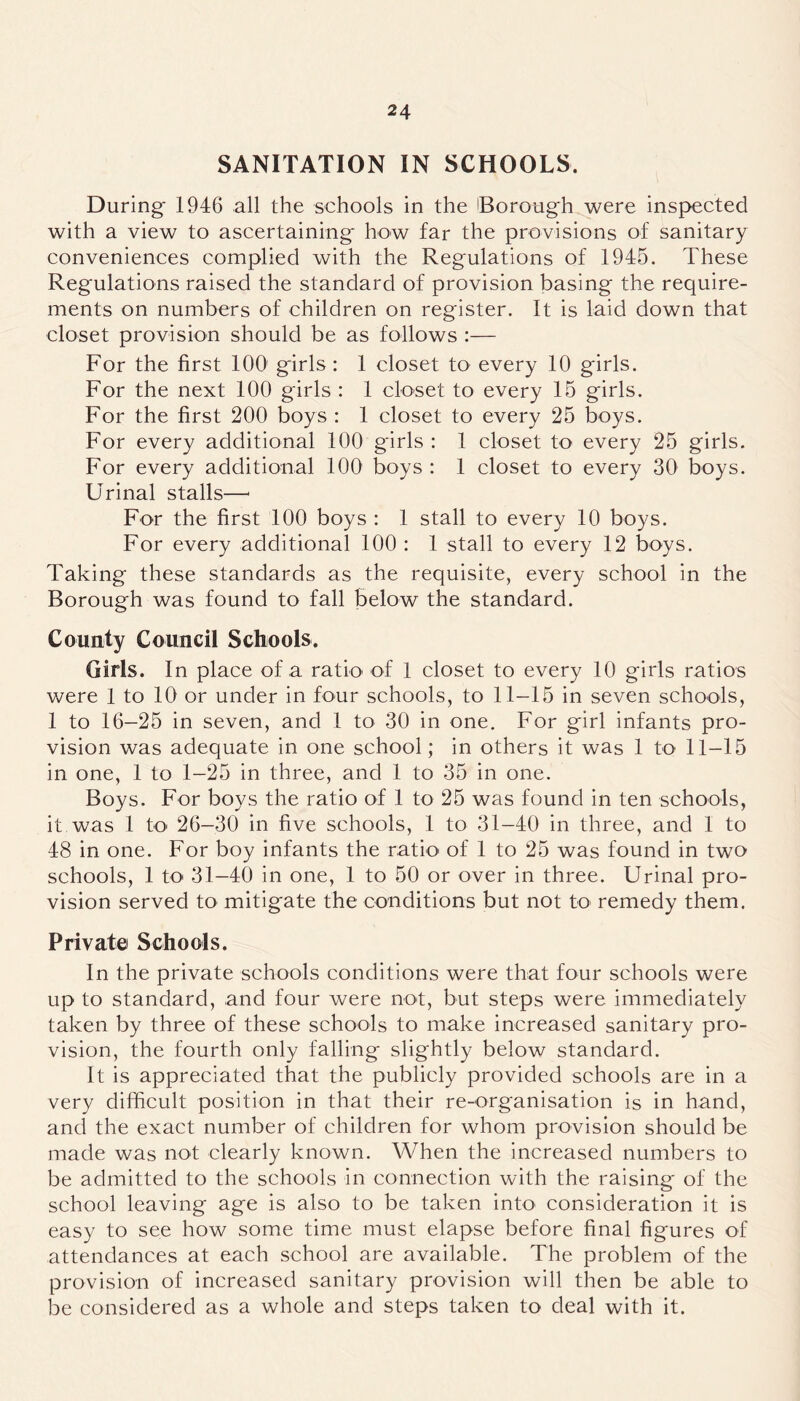 SANITATION IN SCHOOLS. During 1946 all the schools in the [Borough were inspected with a view to ascertaining how far the provisions of sanitary conveniences complied with the Regulations of 1945. These Regulations raised the standard of provision basing the require- ments on numbers of children on register. It is laid down that closet provision should be as follows :— For the first 100 girls: 1 closet to every 10 girls. For the next 100 girls : 1 closet to every 15 girls. For the first 200 boys : 1 closet to every 25 boys. For every additional 100 girls : I closet to every 25 girls. For every additional 100 boys : 1 closet to every 30 boys. Urinal stalls—- For the first 100 boys : 1 stall to every 10 boys. For every additional 100 : 1 stall to every 12 boys. Taking these standards as the requisite, every school in the Borough was found to fall below the standard. County Council Schools. Girls. In place of a ratk> of 1 closet to every 10 girls ratios were 1 to 10 or under in four schools, to 11-15 in seven schools, 1 to 16-25 in seven, and 1 to 30 in one. For girl infants pro- vision was adequate in one school; in others it was 1 to 11-15 in one, 1 to 1-25 in three, and 1 to 35 in one. Boys. For boys the ratio of 1 to 25 was found in ten schools, it was 1 to 26-30 in five schools, 1 to 31-40 in three, and 1 to 48 in one. For boy infants the ratio of 1 to 25 was found in two schools, 1 to 31-40 in one, 1 to 50 or over in three. Urinal pro- vision served to mitigate the conditions but not to remedy them. Private Schools. In the private schools conditions were that four schools were up to standard, and four were not, but steps were immediately taken by three of these schools to make increased sanitary pro- vision, the fourth only falling slightly below standard. It is appreciated that the publicly provided schools are in a very difficult position in that their re-organisation is in hand, and the exact number of children for whom provision should be made was not clearly known. When the increased numbers to be admitted to the schools in connection with the raising of the school leaving age is also to be taken into consideration it is easy to see how some time must elapse before final figures of attendances at each school are available. The problem of the provision of increased sanitary provision will then be able to be considered as a whole and steps taken to deal with it.