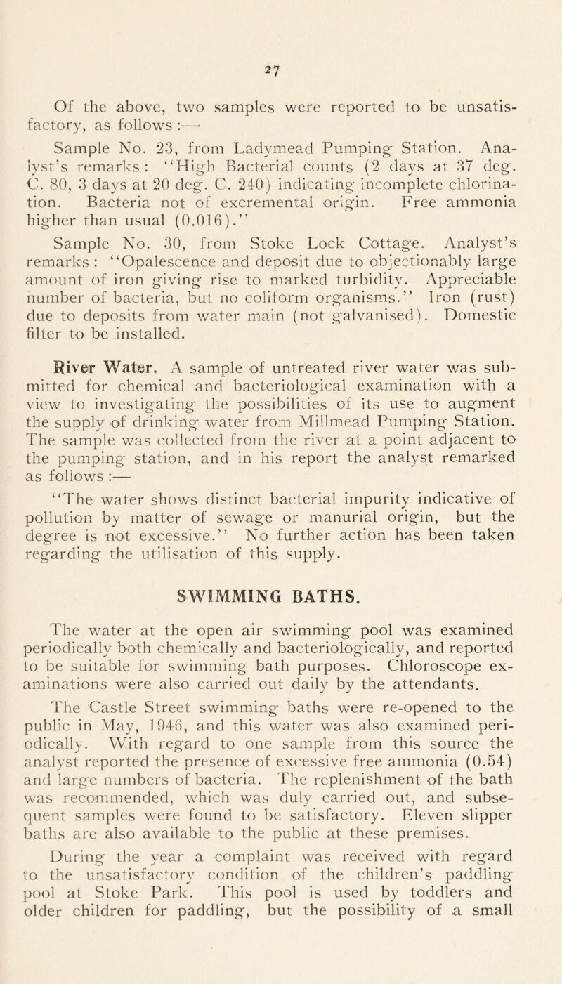 Of the above, two samples were reported to be unsatis- factory, as follows :—1 Sample No. 23, from Ladymead Pumping- Station. Ana- lyst’s remarks: “High Bacterial counts (2 days at 37 deg. C. 80, 3 days at 20 deg. C. 240) indicating incomplete chlorina- tion. Bacteria not of excremental origin. Free ammonia higher than usual (0.016).” Sample No. 30, from Stoke Lock Cottage. Analyst’s remarks : “Opalescence and deposit due to objectionably large amount of iron giving rise to marked turbidity. Appreciable number of bacteria, but no coliform organisms.” Iron (rust) due to deposits from water main (not galvanised). Domestic filter to be installed. River Water. A sample of untreated river water was sub- mitted for chemical and bacteriological examination with a view to investigating the possibilities of its use to augment the supply of drinking water from Millmead Pumping Station. The sample was collected from the river at a point adjacent to the pumping station, and in his report the analyst remarked as follows :— “The water shows distinct bacterial impurity indicative of pollution by matter of sewage or manurial origin, but the degree is not excessive.” No further action has been taken regarding the utilisation of this supply. SWIMMING BATHS. The water at the open air swimming pool was examined periodically both chemically and bacteriologically, and reported to be suitable for swimming bath purposes. Chloroscope ex- aminations were also carried out daily by the attendants. The Castle Street swimming baths were re-opened to the public in May, 1946, and this water was also examined peri- odically. With regard to one sample from this source the analyst reported the presence of excessive free ammonia (0.54) and large numbers of bacteria. The replenishment of the bath was recommended, which was duly carried out, and subse- quent samples were found to be satisfactory. Eleven slipper baths are also available to the public at these premises. During the year a complaint was received with regard to the unsatisfactory condition of the children’s paddling pool at Stoke Park. This pool is used by toddlers and older children for paddling, but the possibility of a small
