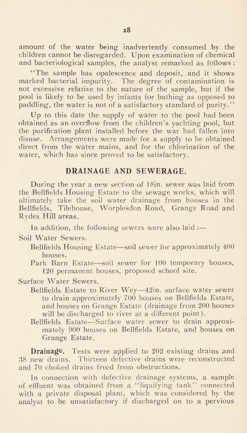 amount of the water being inadvertently consumed by the children cannot be disregarded. Upon examination of chemical and bacteriological samples, the analyst remarked as follows : “The sample has opalescence and deposit, and it shows marked bacterial impurity. The degree of contamination is not excessive relative to the nature of the sample, but if the pool is likely to be used by infants for bathing as opposed to paddling, the water is not of a satisfactory standard of purity.” Up to this date the supply of water to the pool had been obtained as an overflow from the children’s yachting pool, but the purification plant installed before the war had fallen into disuse. Arrangements were made for a supply to be obtained direct from the water mains, and for the chlorination of the water, which has since proved to be satisfactory. DRAINAGE AND SEWERAGE. During the year a new section of 18in. sewer was laid from the OBellfields Housing Estate to the sewage works, which will ultimately take the soil water drainage from houses in the Bellfields, Tilehouse, Worplesdon Road, Grange Road and Rydes Hill areas. In addition, the following sewers were also< laid :— Soil Water Sewers. Bellfields Housing Estate—soil sewer for approximately 400 houses. Park Barn Estate—soil sewer for 100 temporary houses, 120 permanent houses, proposed school site. Surface Water Sewers. Bellfields Estate to River Wey—42in. surface water sewer to drain approximately 700 houses on Bellfields Estate, and houses on Grange Estate (drainage from 200 houses will be discharged to river at a different point). Bellfields Estate—Surface water sewer to drain approxi- mately 900 houses on Bellfields Estate, and houses on Grange Estate. Drainage1. Tests were applied to 202 existing drains and 38 new drains. Thirteen defective drains were reconstructed and 70 choked drains freed from obstructions. In connection with defective drainage systems, a sample of effluent was obtained from a “liquifying tank” connected with a private disposal plant, which was considered by the analyst to be unsatisfactory if discharged on to a pervious