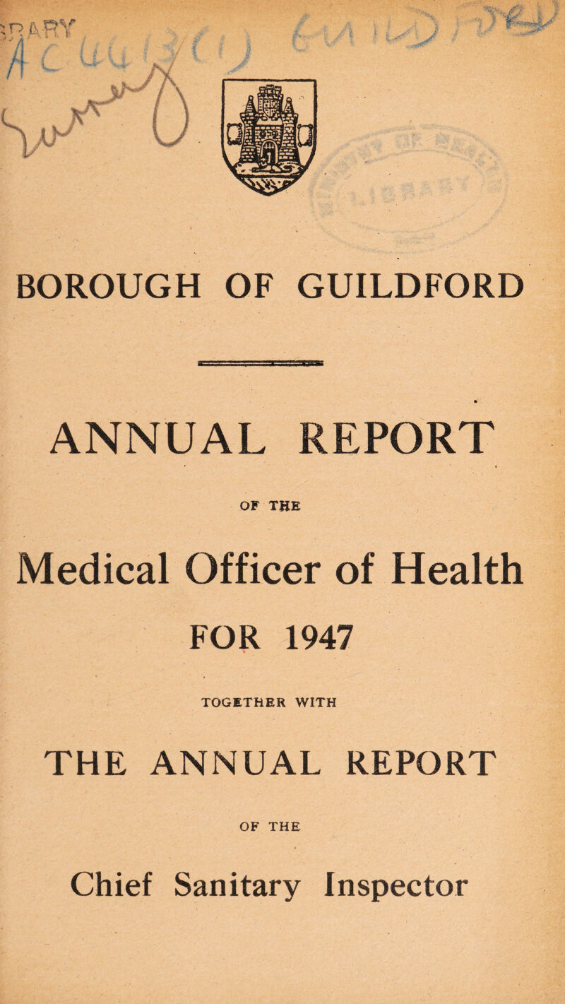 BOROUGH OF GUILDFORD ANNUAL REPORT OF THE Medical Officer of Health FOR 1947 TOGETHER WITH THE ANNUAL REPORT OF THE Chief Sanitary Inspector