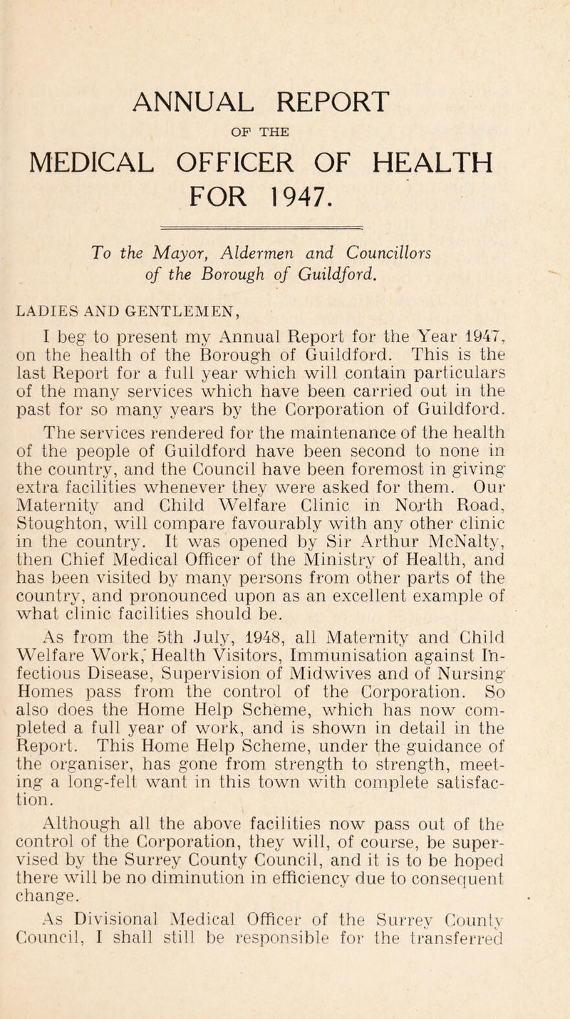 ANNUAL REPORT OF THE MEDICAL OFFICER OF HEALTH FOR 1947. To the Mayor, Aldermen and Councillors of the Borough of Guildford. LADIES AND GENTLEMEN, I beg to present my Annual Report for the Year 1947, on the health of the Borough of Guildford. This is the last Report for a full year which will contain particulars of the many services which have been carried out in the past for so many years by the Corporation of Guildford. The services rendered for the maintenance of the health of the people of Guildford have been second to none in the country, and the Council have been foremost in giving* extra facilities whenever they were asked for them. Our Maternity and Child Welfare Clinic in North Road, Stoughton, will compare favourably with any other clinic in the country. It was opened by Sir Arthur McNalty, then Chief Medical Officer of the Ministry of Health, and has been visited by many persons from other parts of the country, and pronounced upon as an excellent example of what clinic facilities should be. As from the 5th July, 1948, all Maternity and Child Welfare Work,' Health Visitors, Immunisation against In- fectious Disease, Supervision of Midwives and of Nursing Homes pass from the control of the Corporation. So also does the Home Help Scheme, which has now com- pleted a full year of work, and is shown in detail in the Report. This Home Help Scheme, under the guidance of the organiser, has gone from strength to strength, meet- ing a long-felt want in this town with complete satisfac- tion. Although all the above facilities now pass out of the control of the Corporation, they will, of course, be super- vised by the Surrey County Council, and it is to be hoped there will be no diminution in efficiency due to consequent change. As Divisional Medical Officer of the Surrey Countv