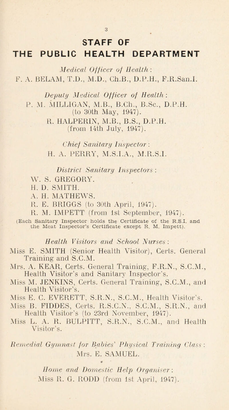 STAFF OF THE PUBLIC HEALTH DEPARTMENT Medical Officer of Health : F. A. BELAM, T.D., M.D., Ch.B., D.P.H., F.R.San.I. Deputy Medical Officer of Health: P. M. MILLIGAN, iVLB., B.Ch., B.Sc., D.P.H. (to 30th May, 1947). R. HALPERIN, ALB., B.S., D.P.H. (from 14th July, 1947). Chief Sanitary Inspector : H. A. PERRY, M.S.I.A., M.R.S.I. District Sanitary Inspectors : W. S. GREGORY. H. D. SMITH. A. H. MATHEWS. R. E. BRIGGS (to 30th April, 1947). R. M. IMPETT (from 1st September, 1947). (Each Sanitary Inspector holds the Certificate of the R.S.I. and the Meat Inspector’s Certificate except R. M. Impett). Health Visitors and School Nurses : Aliss E. SMITH (Senior Health Visitor), Certs. General Training and S.G.M. Mrs. A. REAR, Certs. General Training, F.R.N., S.G.M., Health Visitor’s and Sanitary Inspector’s. Aliss M. JENKINS, Certs. General Training, S.G.M., and Health Visitor’s. Aliss E. G. EVERETT, S.R.N., S.G.M., Health Visitor’s. Miss B. FIDDES, Certs. R.S.C.N., S.C.AL, S.R.N., and Health Visitor’s (to 23rd November, 1947). Miss L. A. R. BULPITT, S.R.N., S.C.M., and Health Visitor’s. Remedial Gymnast for Babies’ Physical Training Class : Mrs. E. SAMUEL. Home and Domestic Help Organiser: Miss R. G. ROOD (from 1st April, 1947).