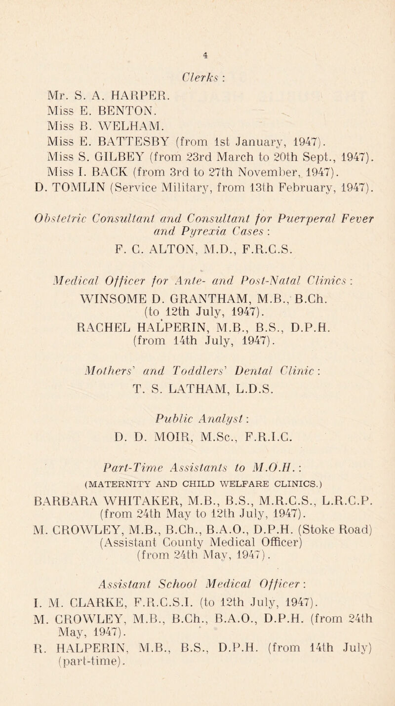 Clerks : Mr. S. A. HARPER. Miss E. BENTON. Miss B. WELHAM. Miss E. BATTESBY (from 1st January, 1947). Miss S. G1LBEY (from 23rd March to 20th Sept., 1947). Miss I. BACK (from 3rd to 27th November, 1947). D. TOMLIN (Service Military, from 13th February, 1947). Obstetric Consultant and Consultant for Puerperal Fever and Pyrexia Cases : F. C. ALTON, M.D., F.R.C.S. Medical Officer for Ante- and Post-Natal Clinics: WINSOME D. GRANTHAM, M.B., B.Ch. (to 12th July, 1947). RACHEL HALPERIN, M.B., B.S., D.P.H. (from 14th July, 1947). Mothers' and Toddlers' Dental Clinic : T. S. LATHAM, L.D.S. Public Analyst: D. D. MOIR, M.Sc., F.R.LC. Part-Time Assistants to M.O.H,: (MATERNITY AND CHILD WELFARE CLINICS.) BARBARA WHITAKER, M.B., B.S., M.R.C.S., L.R.C.P. (from 24th May to 12th July, 1947). M. CROWLEY, M.B., B.Ch., B.A.O., D.P.H. (Stoke Road) (Assistant County Medical Officer) (from 24th May, 1947). Assistant School Medical Officer: I. M. CLARKE, F.R.C.S.I. (to 12th July, 1947). M. CROWLEY, M.B., B.Ch., B.A.O., D.P.H. (from 24th May, 1947). R. HALPERIN, M.B., B.S., D.P.H. (from 14th July) (part-time).