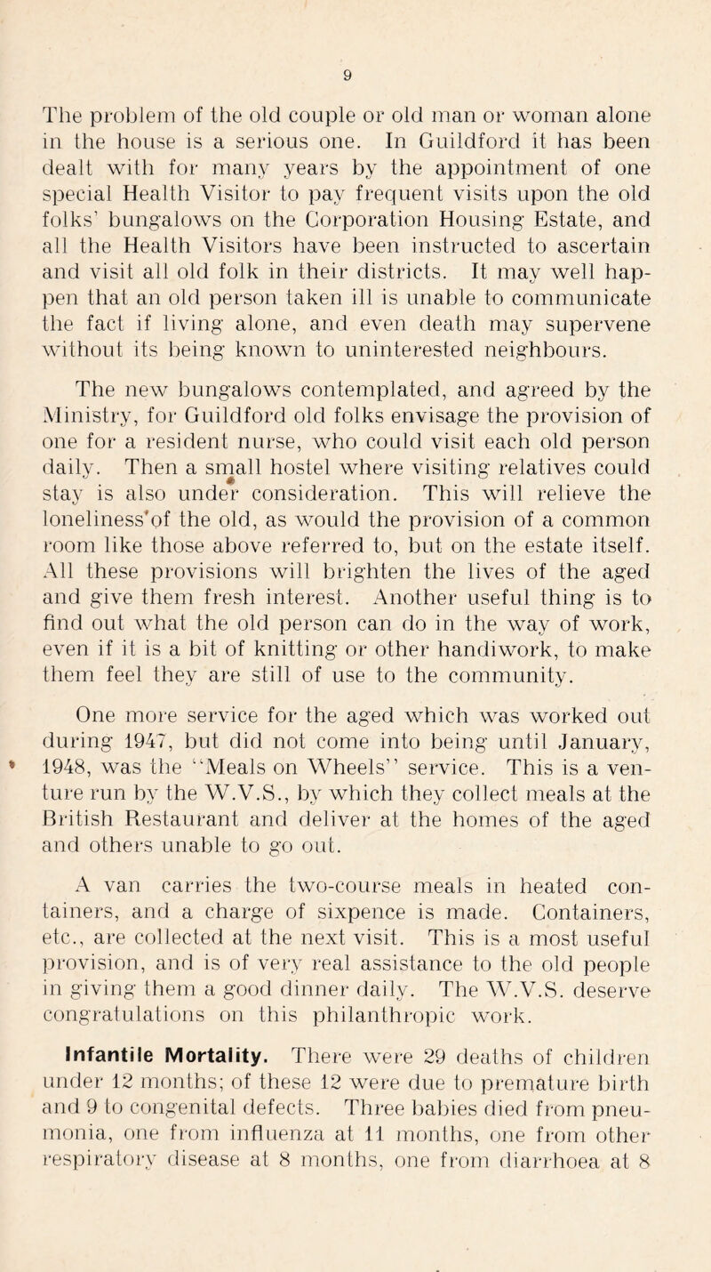 The problem of the old couple or old man or woman alone in the house is a serious one. In Guildford it has been dealt with for many years by the appointment of one special Health Visitor to pay frequent visits upon the old folks’ bungalows on the Corporation Housing Estate, and all the Health Visitors have been instructed to ascertain and visit all old folk in their districts. It may well hap- pen that an old person taken ill is unable to communicate the fact if living alone, and even death may supervene without its being known to uninterested neighbours. The new bungalows contemplated, and agreed by the Ministry, for Guildford old folks envisage the provision of one for a resident nurse, who could visit each old person dailv. Then a small hostel where visiting relatives could stay is also under consideration. This will relieve the loneliness'of the old, as would the provision of a common room like those above referred to, but on the estate itself. All these provisions will brighten the lives of the aged and give them fresh interest. Another useful thing is to find out what the old person can do in the way of work, even if it is a bit of knitting or other handiwork, to make them feel they are still of use to the community. One more service for the aged which was worked out during 1947, but did not come into being until January, 1948, was the “Meals on Wheels” service. This is a ven- ture run by the W.V.S., by which they collect meals at the British Restaurant and deliver at the homes of the aged and others unable to go out. A van carries the two-course meals in heated con- tainers, and a charge of sixpence is made. Containers, etc., are collected at the next visit. This is a most useful provision, and is of very real assistance to the old people in giving them a good dinner daily. The W.V.S. deserve congratulations on this philanthropic work. Infantile Mortality. There were 29 deaths of children under 12 months; of these 12 were due to premature birth and 9 to congenital defects. Three babies died from pneu- monia, one from influenza at 11 months, one from other respiratory disease at 8 months, one from diarrhoea at 8